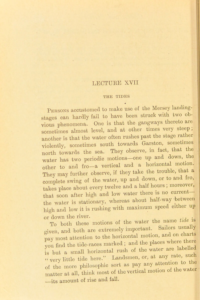 THE TIDES Persons accustomed to make use of the Mersey landing- stages can hardly fail to have been struck with two ob- vious phenomena. One is that the gangways thereto are sometimes almost level, and at other times very steep; another is that the water often rushes past the stage rather violently, sometimes south towards Garston, sometimes north towards the sea. They observe, in fact, that the water has two periodic motions-one up and down, the other to and fro-a vertical and a horizontal motion. They may further observe, if they take the trouble, that a complete swing of the water, up and down, or to and fro, takes place about every twelve and a half hours ; moreover, that soon after high and low water there is no current the water is stationary, whereas about half-way between high and low it is rushing with maximum speed either up or down the river. ., • To both these motions of the water the name tide is given, and both are extremely important. Sailors usua y pay most attention to the horizontal motion, and on char s you find the tide-races marked ; and the places where theie is but a small horizontal rush of the water are labelled “ very little tide here.” Landsmen, or, at any rate suer of the more philosophic sort as pay any attention to t ie matter at all, think most of the vertical motion of the water . its amount of rise and fall.