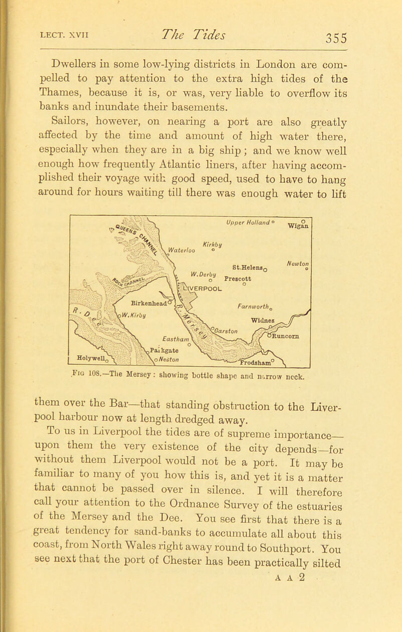 Dwellers in some low-lying districts in London are com- pelled to pay attention to the extra high tides of the Thames, because it is, or was, very liable to overflow its banks and inundate their basements. Sailors, however, on nearing a port are also greatly affected by the time and amount of high water there, especially when they are in a big ship ; and we know well enough how frequently Atlantic liners, after having accom- plished their voyage with good speed, used to have to hang around for hours waiting till there was enough water to lift I'ig 10S.—The Mersey: showing bottle shape and narrow neck. them over the Bar—that standing obstruction to the Liver- pool harbour now at length dredged away. To us in Liverpool the tides are of supreme importance upon them the very existence of the city depends—for without them Liverpool would not be a port. It may be familiar to many of you how this is, and yet it is a matter that cannot be passed over in silence. I will therefore call your attention to the Ordnance Survey of the estuaries of the Mersey and the Dee. You see first that there is a great tendency for sand-banks to accumulate all about this coast, from North Wales right away round to Southport. You see next that the port of Chester has been practically silted a a 2