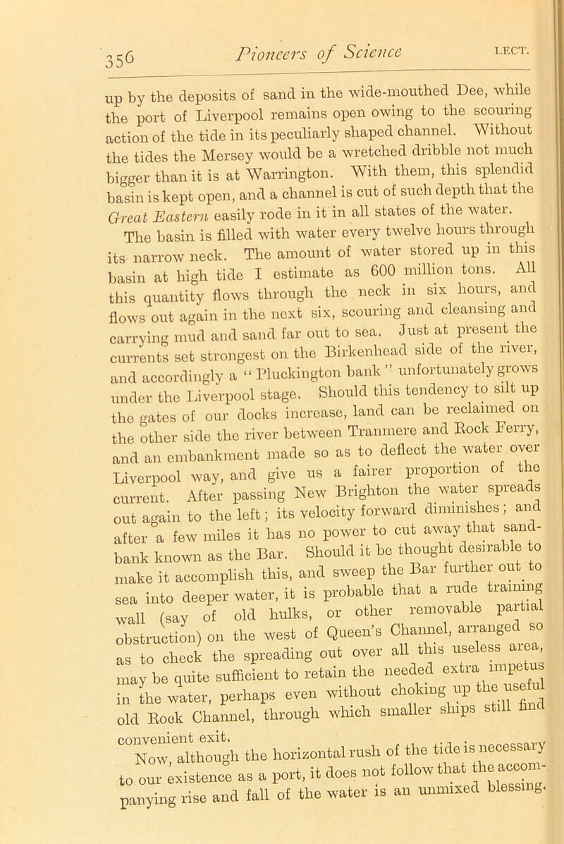 up by the deposits of sand in the wide-mouthed Dee, while the port of Liverpool remains open owing to the scorning action of the tide in its peculiarly shaped channel. Without the tides the Mersey would be a wretched dribble not much bigger than it is at Warrington. With them, this splendid basin is kept open, and a channel is cut of such depth that the Great Eastern easily rode in it in all states of the watei. The basin is filled with water every twelve hours through its narrow neck. The amount of water stored up in this basin at high tide I estimate as 600 million tons. All this quantity flows through the neck in six hours, and flows out again in the next six, scouring and cleansing and carrying mud and sand far out to sea. Just at present the currents set strongest on the Birkenhead side of the river, and accordingly a “ Pluckington bank ” unfortunately grows under the Liverpool stage. Should this tendency to silt up the gates of our docks increase, land can be reclaimed on the other side the river between Tranmere and Bock Ferry, and an embankment made so as to deflect the water over Liverpool way, and give us a fairer proportion of the current. After passing New Brighton the water spreads out again to the left; its velocity forward diminishes; and after a few miles it has no power to cut away that sand- bank known as the Bar. Should it be thought desirable to make it accomplish this, and sweep the Bar further out_ to sea into deeper water, it is probable that a rude training wall (say of old hulks, or other removable partial obstruction) on the west of Queen’s Channel, arranged so as to check the spreading out over all this useless; ar , may be quite sufficient to retain the needed extra impetus in the water, perhaps even without choking up the use old Bock Channel, through which smaller ships still fin C° Now,Although the horizontal rush of the tide is necessary to our existence as a port, it does not follow that parrying rise and fall of the water is an unmixed blessrng.