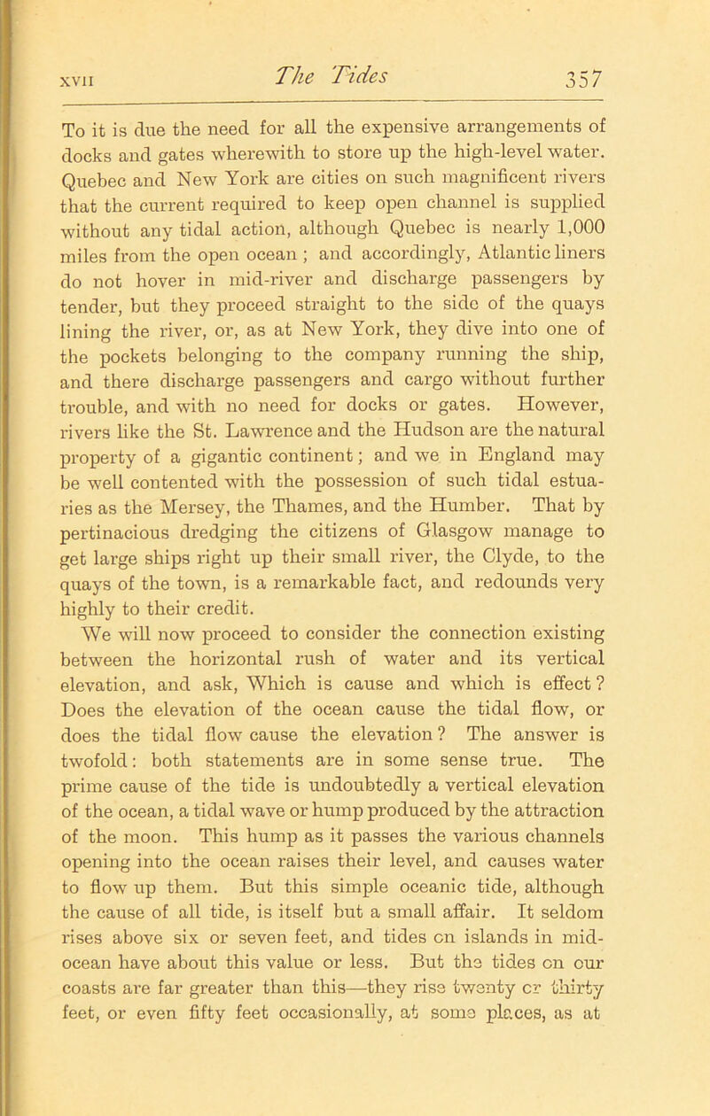 To it is due the need for all the expensive arrangements of docks and gates wherewith to store up the high-level water. Quebec and New York are cities on such magnificent rivers that the current required to keep open channel is supplied without any tidal action, although Quebec is nearly 1,000 miles from the open ocean ; and accordingly, Atlantic liners do not hover in mid-river and discharge passengers by tender, but they proceed straight to the side of the quays lining the river, or, as at New York, they dive into one of the pockets belonging to the company running the ship, and there discharge passengers and cargo without further trouble, and with no need for docks or gates. However, rivers like the St. Lawrence and the Hudson are the natural property of a gigantic continent; and we in England may be well contented with the possession of such tidal estua- ries as the Mersey, the Thames, and the Humber. That by pertinacious dredging the citizens of Glasgow manage to get large ships right up their small river, the Clyde, to the quays of the town, is a remarkable fact, and redounds very highly to their credit. We will now proceed to consider the connection existing between the horizontal rush of water and its vertical elevation, and ask, Which is cause and which is effect ? Does the elevation of the ocean cause the tidal flow, or does the tidal flow cause the elevation ? The answer is twofold: both statements are in some sense true. The prime cause of the tide is undoubtedly a vertical elevation of the ocean, a tidal wave or hump produced by the attraction of the moon. This hump as it passes the various channels opening into the ocean raises their level, and causes water to flow up them. But this simple oceanic tide, although the cause of all tide, is itself but a small affair. It seldom rises above six or seven feet, and tides on islands in mid- ocean have about this value or less. But the tides on our coasts are far greater than this—they rise twenty cr thirty feet, or even fifty feet occasionally, at some places, as at