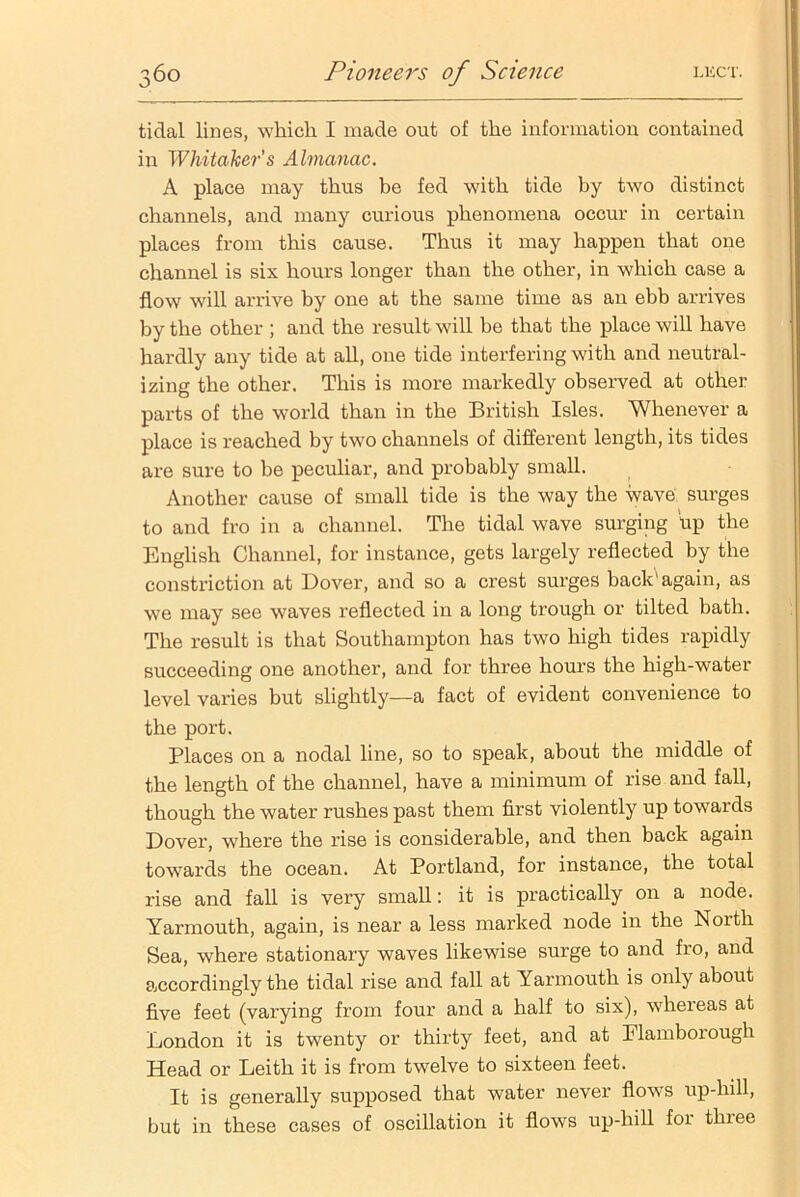 tidal lines, which I made out of the information contained in Whitaker’s Almanac. A place may thus be fed with tide by two distinct channels, and many curious phenomena occur in certain places from this cause. Thus it may happen that one channel is six hours longer than the other, in which case a flow will arrive by one at the same time as an ebb arrives by the other ; and the result will be that the place will have hardly any tide at all, one tide interfering with and neutral- izing the other. This is more markedly observed at other parts of the world than in the British Isles. Whenever a place is reached by two channels of different length, its tides are sure to be peculiar, and probably small. Another cause of small tide is the way the wave surges to and fro in a channel. The tidal wave surging Up the English Channel, for instance, gets largely reflected by the constriction at Dover, and so a crest surges back1 again, as we may see waves reflected in a long trough or tilted bath. The result is that Southampton has two high tides rapidly succeeding one another, and for three hours the high-water level varies but slightly—a fact of evident convenience to the port. Places on a nodal line, so to speak, about the middle of the length of the channel, have a minimum of rise and fall, though the water rushes past them first violently up towards Dover, where the rise is considerable, and then back again towards the ocean. At Portland, for instance, the total rise and fall is very small: it is practically on a node. Yarmouth, again, is near a less marked node in the North Sea, where stationary waves likewise surge to and fro, and accordingly the tidal rise and fall at Yarmouth is only about five feet (varying from four and a half to six), whereas at London it is twenty or thirty feet, and at Elamborough Head or Leith it is from twelve to sixteen feet. It is generally supposed that water never flows up-hill, but in these cases of oscillation it flows up-hill for thiee