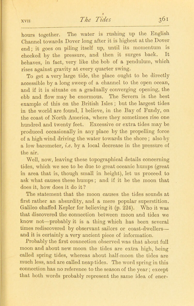hours together. The water is rushing up the English Channel towards Dover long after it is highest at the Dover end; it goes on piling itself up, until its momentum is checked by the pressure, and then it surges back. It behaves, in fact, very like the bob of a pendulum, which rises against gravity at every quarter swing. To get a very large tide, the place ought to be directly accessible by a long sweep of a channel to the open ocean, and if it is situate on a gradually converging opening, the ebb and flow may be enormous. The Severn is the best example of this on the British Isles ; but the largest tides in the world are found, I believe, in the Bay of Fundy, on the coast of North America, where they sometimes rise one hundred and twenty feet. Excessive or extra tides may be produced occasionally in any place by the propelling force of a high wind driving the water towards the shore ; also by a low barometer, i.e. by a local decrease in the pressure of the air. Well, now, leaving these topographical details concerning tides, which we see to be due to great oceanic humps (great in area that is, though small in height), let us proceed to ask what causes these humps; and if it be the moon that does it, how does it do it ? The statement that the moon causes the tides sounds at first rather an absurdity, and a mere popular superstition. Galileo chaffed Kepler for believing it (p. 224). Who it was that discovered the connection between moon and tides we know not—probably it is a thing which has been several times rediscovered by observant sailors or coast-dwellers— and it is certainly a very ancient piece of information. Probably the first connection observed was that about full moon and about new moon the tides are extra high, being called spring tides, whereas about half-moon the tides are much less, and are called neap tides. The word spring in this connection has no reference to the season of the year; except that both words probably represent the same idea of ener-