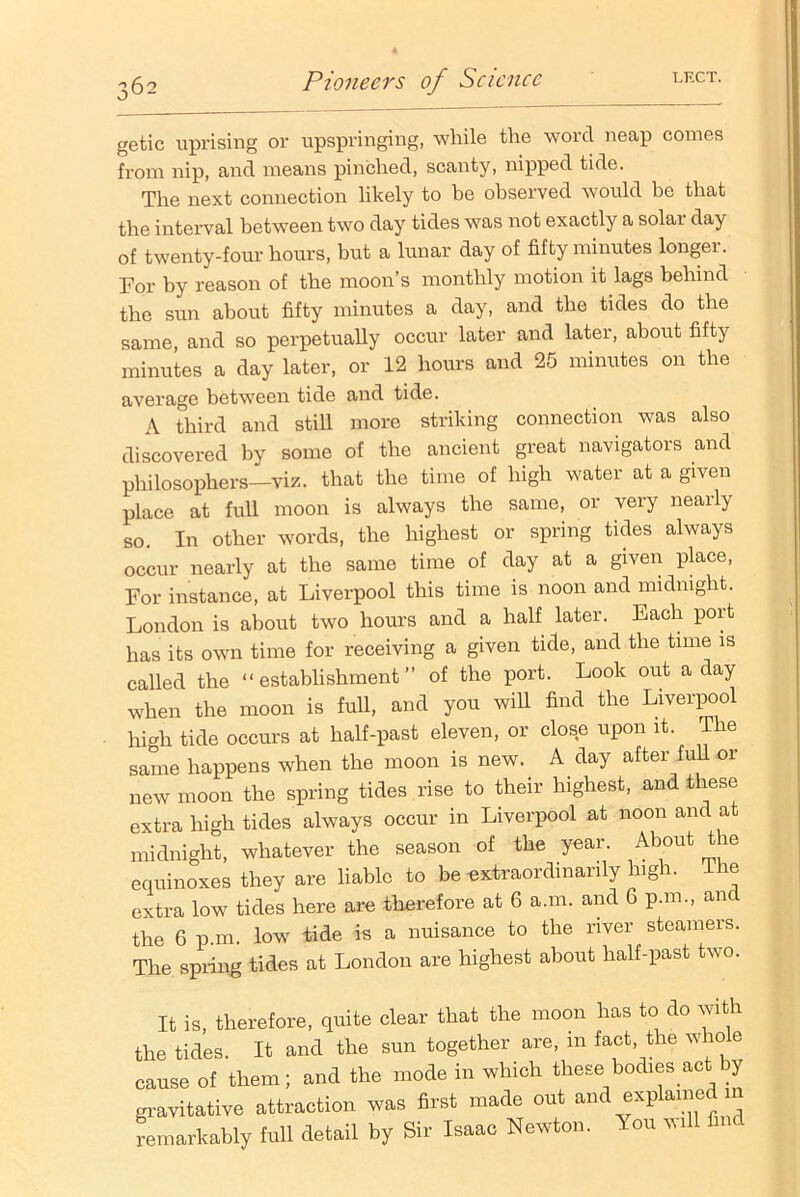 getic uprising or upspringing, while the word neap comes from nip, and means pinched, scanty, nipped tide. The next connection likely to be observed would be that the interval between two day tides was not exactly a solai day of twenty-four hours, but a lunar day of fifty minutes longer. For by reason of the moon’s monthly motion it lags behind the sun about fifty minutes a day, and the tides do the same, and so perpetually occur later and later, about fifty minutes a day later, or 12 hours and 25 minutes on the average between tide and tide. A third and still more striking connection was also discovered by some of the ancient great navigators and philosophers—viz. that the time of high water at a given place at full moon is always the same, or very nearly so In other words, the highest or spring tides always occur nearly at the same time of day at a given place, For instance, at Liverpool this time is noon and midnight. London is about two hours and a half later. Each port has its own time for receiving a given tide, and the time is called the “establishment” of the port. Look out a day when the moon is full, and you will find the Liverpool high tide occurs at half-past eleven, or close upon it. The same happens when the moon is new. A day after full or new moon the spring tides rise to their highest, and these extra high tides always occur in Liverpool at noon and at midnight, whatever the season of the year. About tie equinoxes they are liable to be extraordinarily high. Ihe extra low tides here are therefore at 6 a.m. and 6 p.m., and the 6 p m. low tide is a nuisance to the river steamers. The spring tides at London are highest about half-past two. It is, therefore, quite clear that the moon has to do with the tides. It and the sun together are, in fact the whole cause of them; and the mode in which these bodies act by gravitative attraction was first made out and explained m remarkably full detail by Sir Isaac Newton. You will find