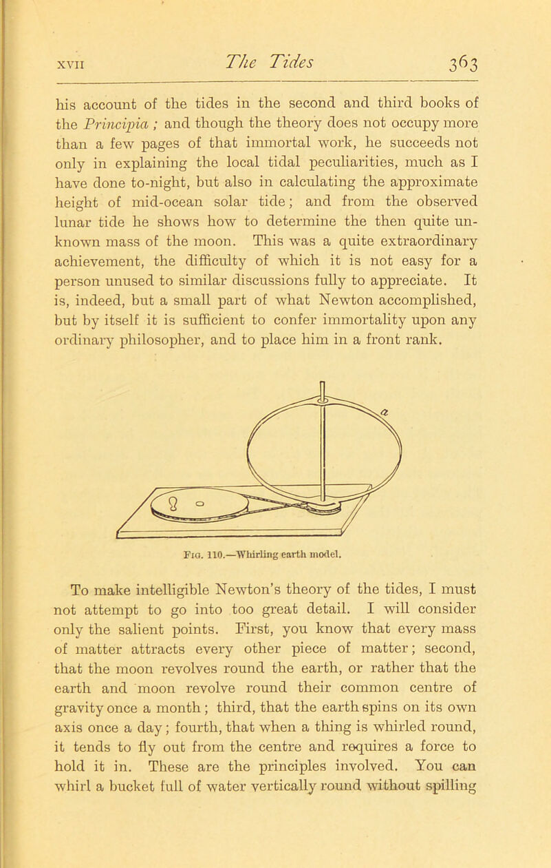 his account of the tides in the second and third books of the Principia ; and though the theory does not occupy more than a few pages of that immortal work, he succeeds not only in explaining the local tidal peculiarities, much as I have done to-night, but also in calculating the approximate height of mid-ocean solar tide; and from the observed lunar tide he shows how to determine the then quite un- known mass of the moon. This was a quite extraordinary achievement, the difficulty of which it is not easy for a person unused to similar discussions fully to appreciate. It is, indeed, but a small part of what Newton accomplished, but by itself it is sufficient to confer immortality upon any ordinary philosopher, and to place him in a front rank. Fig. 110.—Whirling earth model. To make intelligible Newton’s theory of the tides, I must not attempt to go into too great detail. I will consider only the salient points. First, you know that every mass of matter attracts every other piece of matter; second, that the moon revolves round the earth, or rather that the earth and moon revolve round their common centre of gravity once a month; third, that the earth spins on its own axis once a day; fourth, that when a thing is whirled round, it tends to fly out from the centre and requires a force to hold it in. These are the principles involved. You can whirl a bucket full of water vertically round without spilling