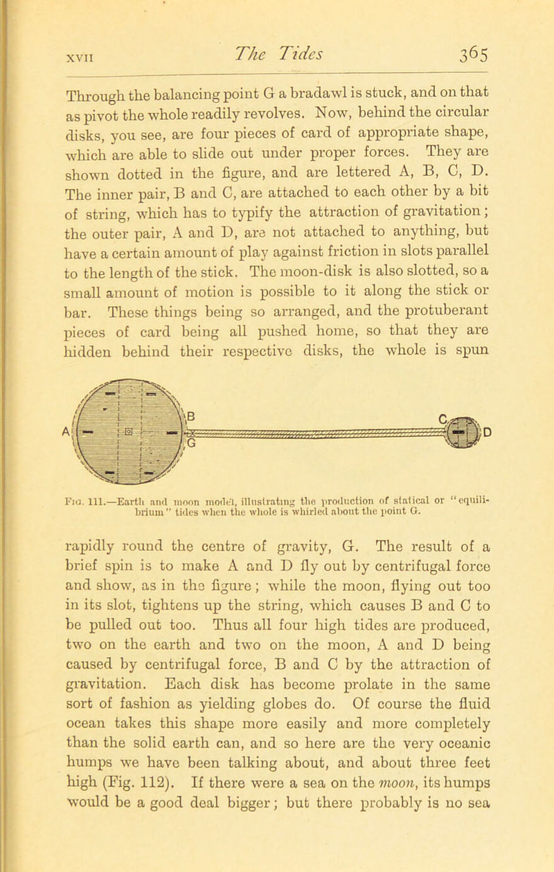 Through the balancing point G a bradawl is stuck, and on that as pivot the whole readily revolves. Now, behind the circular disks, you see, are four pieces of card of appropriate shape, which are able to slide out under proper forces. They are shown dotted in the figure, and are lettered A, B, C, D. The inner pair, B and C, are attached to each other by a bit of string, which has to typify the attraction of gravitation ; the outer pair, A and D, are not attached to anything, but have a certain amount of play against friction in slots parallel to the length of the stick. The moon-disk is also slotted, so a small amount of motion is possible to it along the stick or bar. These things being so arranged, and the protuberant pieces of card being all pushed home, so that they are hidden behind their respective disks, the whole is spun Fig. 111.—Earth and moon model, illustrating the production of statical or “equili- brium tides when the whole is whirled about the point G. rapidly round the centre of gravity, G. The result of a brief spin is to make A and D fly out by centrifugal force and show, as in the figure; while the moon, flying out too in its slot, tightens up the string, which causes B and C to be pulled out too. Thus all four high tides are produced, two on the earth and two on the moon, A and D being caused by centrifugal force, B and C by the attraction of gravitation. Each disk has become prolate in the same sort of fashion as yielding globes do. Of course the fluid ocean takes this shape more easily and more completely than the solid earth can, and so here are the very oceanic humps we have been talking about, and about three feet high (Fig. 112). If there were a sea on the moon, its humps would be a good deal bigger; but there probably is no sea