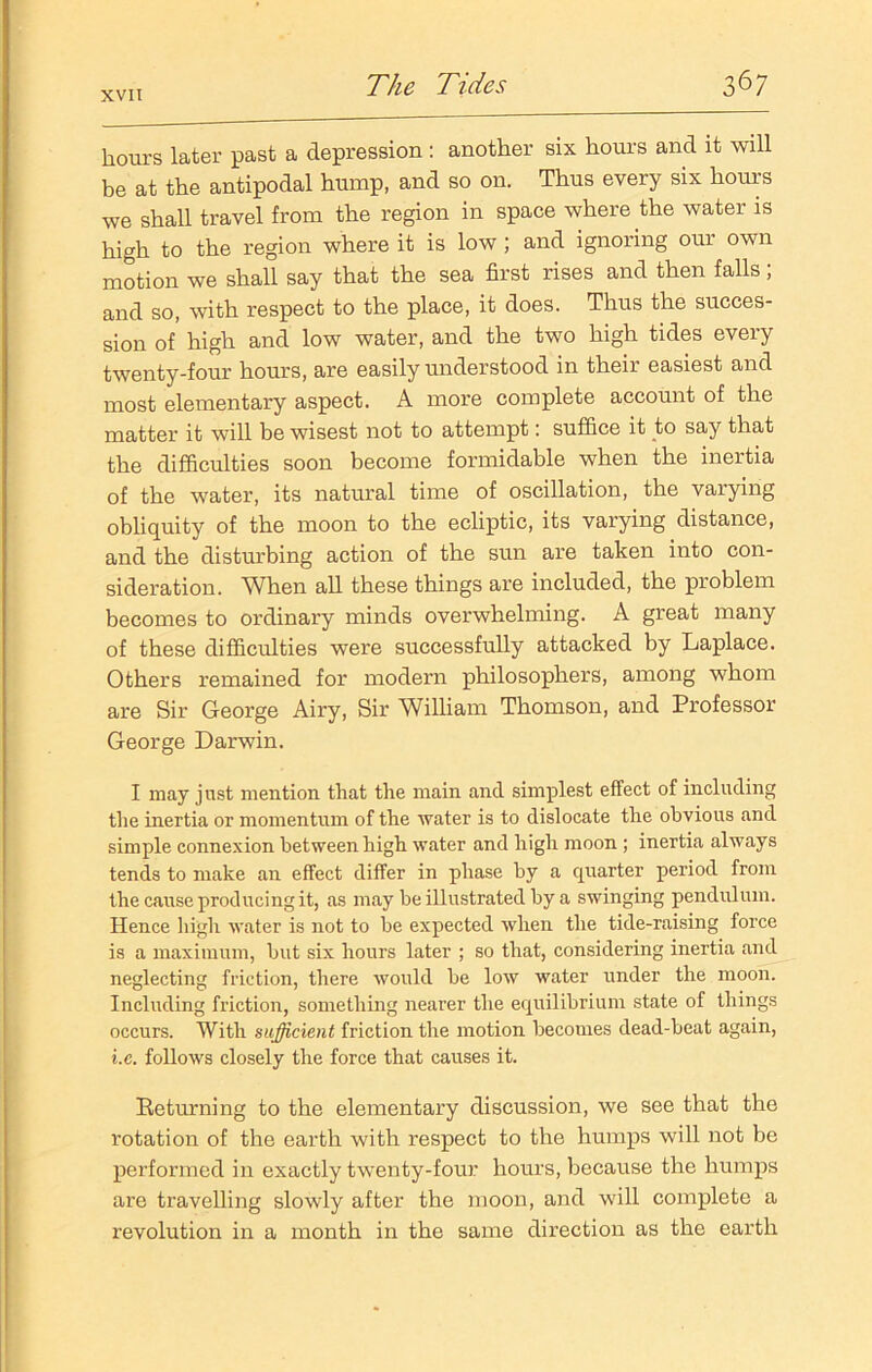 hours later past a depression: another six hours and it will be at the antipodal hump, and so on. Thus every six hours we shall travel from the region in space where the water is high to the region where it is low ; and ignoring our own motion we shall say that the sea first rises and then falls ; and so, with respect to the place, it does. Thus the succes- sion of high and low water, and the two high tides every twenty-four hours, are easily understood in their easiest and most elementary aspect. A more complete account of the matter it will be wisest not to attempt: suffice it to say that the difficulties soon become formidable when the inertia of the water, its natural time of oscillation, the varying obliquity of the moon to the ecliptic, its varying distance, and the disturbing action of the sun are taken into con- sideration. When all these things are included, the problem becomes to ordinary minds overwhelming. A great many of these difficulties were successfully attacked by Laplace. Others remained for modern philosophers, among whom are Sir George Airy, Sir William Thomson, and Professor George Darwin. I may just mention that the main and simplest effect of including the inertia or momentum of the water is to dislocate the obvious and simple connexion between high water and high moon ; inertia always tends to make an effect differ in phase by a quarter period from the cause producing it, as may be illustrated by a swinging pendulum. Hence high water is not to he expected when the tide-raising force is a maximum, hut six hours later ; so that, considering inertia and neglecting friction, there would he low water under the moon. Including friction, something nearer the equilibrium state of things occurs. With sufficient friction the motion becomes dead-beat again, i.c. follows closely the force that causes it. Returning to the elementary discussion, we see that the rotation of the earth with respect to the humps will not be performed in exactly twenty-four hours, because the humps are travelling slowly after the moon, and will complete a revolution in a month in the same direction as the earth