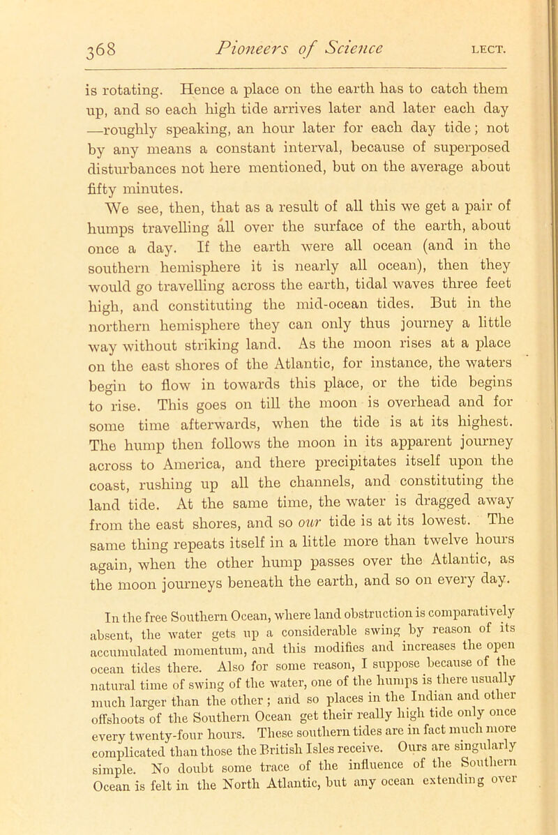 is rotating. Hence a place on the earth has to catch them up, and so each high tide arrives later and later each day —roughly speaking, an hour later for each day tide; not by any means a constant interval, because of superposed disturbances not here mentioned, but on the average about fifty minutes. We see, then, that as a result of all this we get a pair of humps travelling all over the surface of the earth, about once a day. If the earth were all ocean (and in the southern hemisphere it is nearly all ocean), then they would go travelling across the earth, tidal waves three feet high, and constituting the mid-ocean tides. But in the northern hemisphere they can only thus journey a little way without striking land. As the moon rises at a place on the east shores of the Atlantic, for instance, the waters begin to flow in towards this place, or the tide begins to rise. This goes on till the moon is overhead and for some time afterwards, when the tide is at its highest. The hump then follows the moon in its apparent journey across to America, and there precipitates itself upon the coast, rushing up all the channels, and constituting the land tide. At the same time, the water is dragged away from the east shores, and so our tide is at its lowest. The same thing repeats itself in a little more than twelve hours again, when the other hump passes over the Atlantic, as the moon journeys beneath the earth, and so on eveiy day. In the free Southern Ocean, where land obstruction is comparatively absent, the water gets up a considerable swing by reason of its accumulated momentum, and this modifies and increases the open ocean tides there. Also for some reason, I suppose because of the natural time of swing of the water, one of the humps is there usually much larger than the other ; and so places in the Indian and other offshoots of the Southern Ocean get their really high tide only once every twenty-four hours. These southern tides are in fact much more complicated than those the British Isles receive. Ours are singularly simple. No doubt some trace of the influence of the Southern Ocean is felt in the North Atlantic, but any ocean extending over