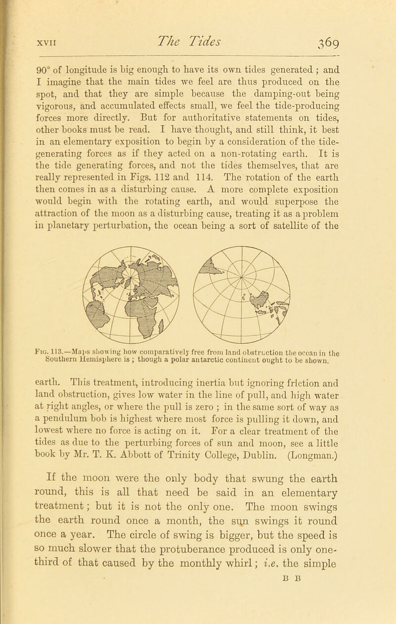 90° of longitude is big enough to have its own tides generated ; and I imagine that the main tides we feel are thus produced on the spot, and that they are simple because the damping-out being vigorous, and accumulated effects small, we feel the tide-producing forces more directly. But for authoritative statements on tides, other books must be read. I have thought, and still think, it best in an elementary exposition to begin by a consideration of the tide- generating forces as if they acted on a non-rotating earth. It is the tide generating forces, and not the tides themselves, that are really represented in Figs. 112 and 114. The rotation of the earth then comes in as a disturbing cause. A more complete exposition would begin with the rotating earth, and would superpose the attraction of the moon as a disturbing cause, treating it as a problem in planetary perturbation, the ocean being a sort of satellite of the Fig. 113.—Maps showing liow comparatively free from land obstruction the ocean in the Southern Hemisphere is ; though a polar autarctic continent ought to be shown. earth. This treatment, introducing inertia but ignoring friction and land obstruction, gives low water in the line of pull, and high water at right angles, or where the pull is zero ; in the same sort of way as a pendulum bob is highest where most force is pulling it down, and lowest where no force is acting on it. For a clear treatment of the tides as due to the perturbing forces of sun and moon, see a little book by Mr. T. K. Abbott of Trinity College, Dublin. (Longman.) If the moon were the only body that swung the earth round, this is all that need be said in an elementary treatment; but it is not the only one. The moon swings the earth round once a month, the sun swings it round once a year. The circle of swing is bigger, but the speed is so much slower that the protuberance produced is only one- third of that caused by the monthly whirl; i.e, the simple B B