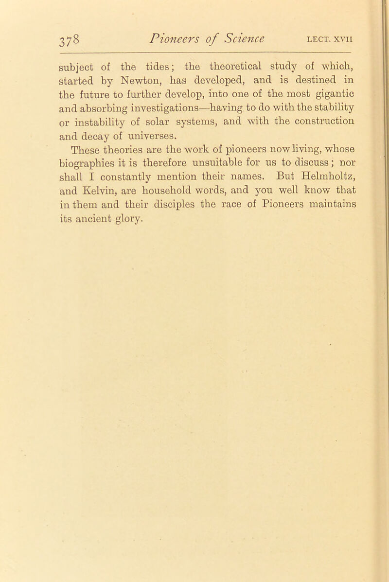 subject of the tides; the theoretical study of which, started by Newton, has developed, and is destined in the future to further develop, into one of the most gigantic and absorbing investigations—having to do with the stability or instability of solar systems, and with the construction and decay of universes. These theories are the work of pioneers now living, whose biographies it is therefore unsuitable for us to discuss; nor shall I constantly mention their names. But Helmholtz, and Kelvin, are household words, and you well know that in them and their disciples the race of Pioneers maintains its ancient glory.