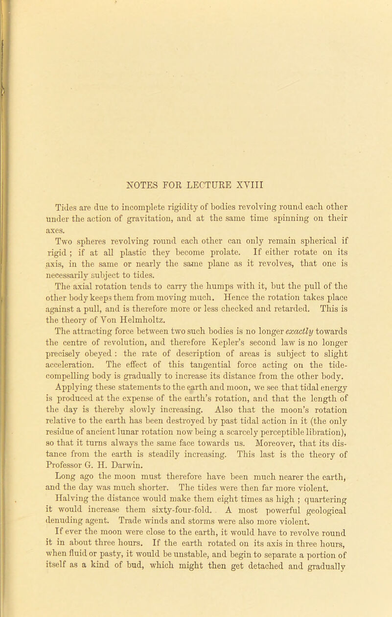 Tides are clue to incomplete rigidity of bodies revolving round each other under the action of gravitation, and at the same time spinning on their axes. Two spheres revolving round each other can only remain spherical if rigid ; if at all plastic they become prolate. If either rotate on its axis, in the same or nearly the same plane as it revolves, that one is necessarily subject to tides. The axial rotation tends to carry the humps with it, but the pull of the other body keeps them from moving much. Hence the rotation takes place against a pull, and is therefore more or less checked and retarded. This is the theory of Von Helmholtz. The attracting force between two such bodies is no longer exactly towards the centre of revolution, and therefore Kepler’s second law is no longer precisely obeyed : the rate of description of areas is subject to slight acceleration. The effect of this tangential force acting on the tide- compelling body is gradually to increase its distance from the other body. Applying these statements to the earth and moon, we see that tidal energy is produced at the expense of the earth’s rotation, and that the length of the day is thereby slowly increasing. Also that the moon’s rotation relative to the earth has been destroyed by past tidal action in it (the only residue of ancient lunar rotation now being a scarcely perceptible libration), so that it turns always the same face towards us. Moreover, that its dis- tance from the earth is steadily increasing. This last is the theory of Professor G. H. Darwin. Long ago the moon must therefore have been much nearer the earth, and the day was much shorter. The tides were then far more violent. Halving the distance would make them eight times as high ; quartering it would increase them sixty-four-fold. A most powerful geological denuding agent. Trade winds and storms were also more violent. If ever the moon were close to the earth, it would have to revolve round it in about three hours. If the earth rotated on its axis in three hours, when fluid or pasty, it would be unstable, and begin to separate a portion of itself as a kind of bud, which might then get detached and gradually