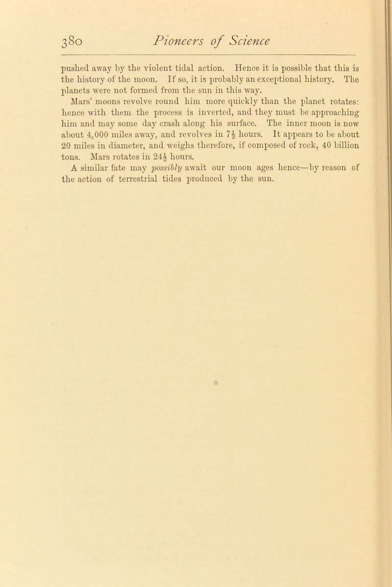 pushed away by the violent tidal action. Hence it is possible that this is the history of the moon. If so, it is probably an exceptional history. Tho planets were not formed from the sun in this way. Mars’ moons revolve round him more quickly than the planet rotates: hence with them the process is inverted, and they must be approaching him and may some day crash along his surface. The inner moon is now about 4,000 miles away, and revolves in 74 hours. It appears to be about 20 miles in diameter, and weighs therefore, if composed of rock, 40 billion tons. Mars rotates in 244 hours. A similar fate may possibly await our moon ages hence—by reason of the action of terrestrial tides produced by the sun.