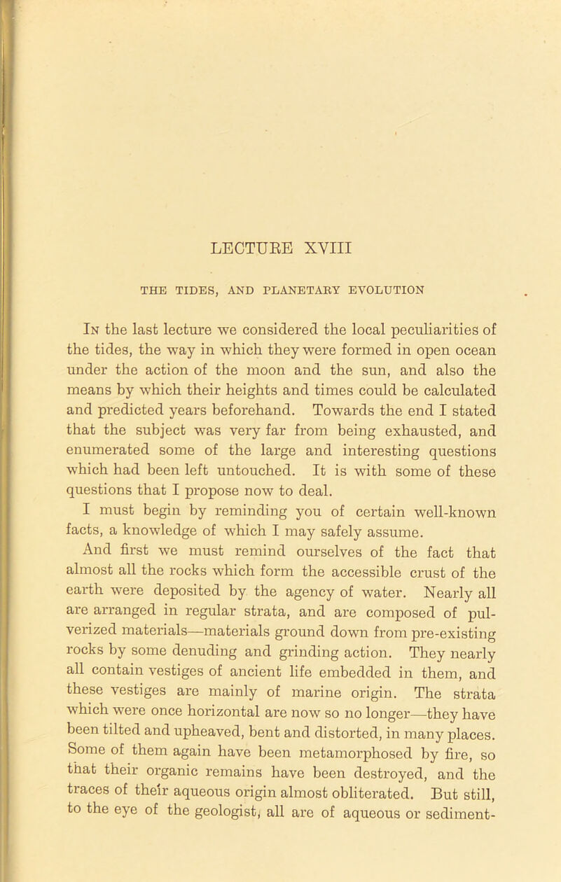 LECTURE XVIII THE TIDES, AND PLANETARY EVOLUTION In the last lecture we considered the local peculiarities of the tides, the way in which they were formed in open ocean under the action of the moon and the sun, and also the means by which their heights and times could be calculated and predicted years beforehand. Towards the end I stated that the subject was very far from being exhausted, and enumerated some of the large and interesting questions which had been left untouched. It is with some of these questions that I propose now to deal. I must begin by reminding you of certain well-known facts, a knowledge of which I may safely assume. And first we must remind ourselves of the fact that almost all the rocks which form the accessible crust of the earth were deposited by the agency of water. Nearly all are arranged in regular strata, and are composed of pul- verized materials—materials ground down from pre-existing rocks by some denuding and grinding action. They nearly all contain vestiges of ancient life embedded in them, and these vestiges are mainly of marine origin. The strata which were once horizontal are now so no longer—they have been tilted and upheaved, bent and distorted, in many places. Some of them again have been metamorphosed by fire, so that their organic remains have been destroyed, and the traces of their aqueous origin almost obliterated. But still, to the eye of the geologist; all are of aqueous or sediment-