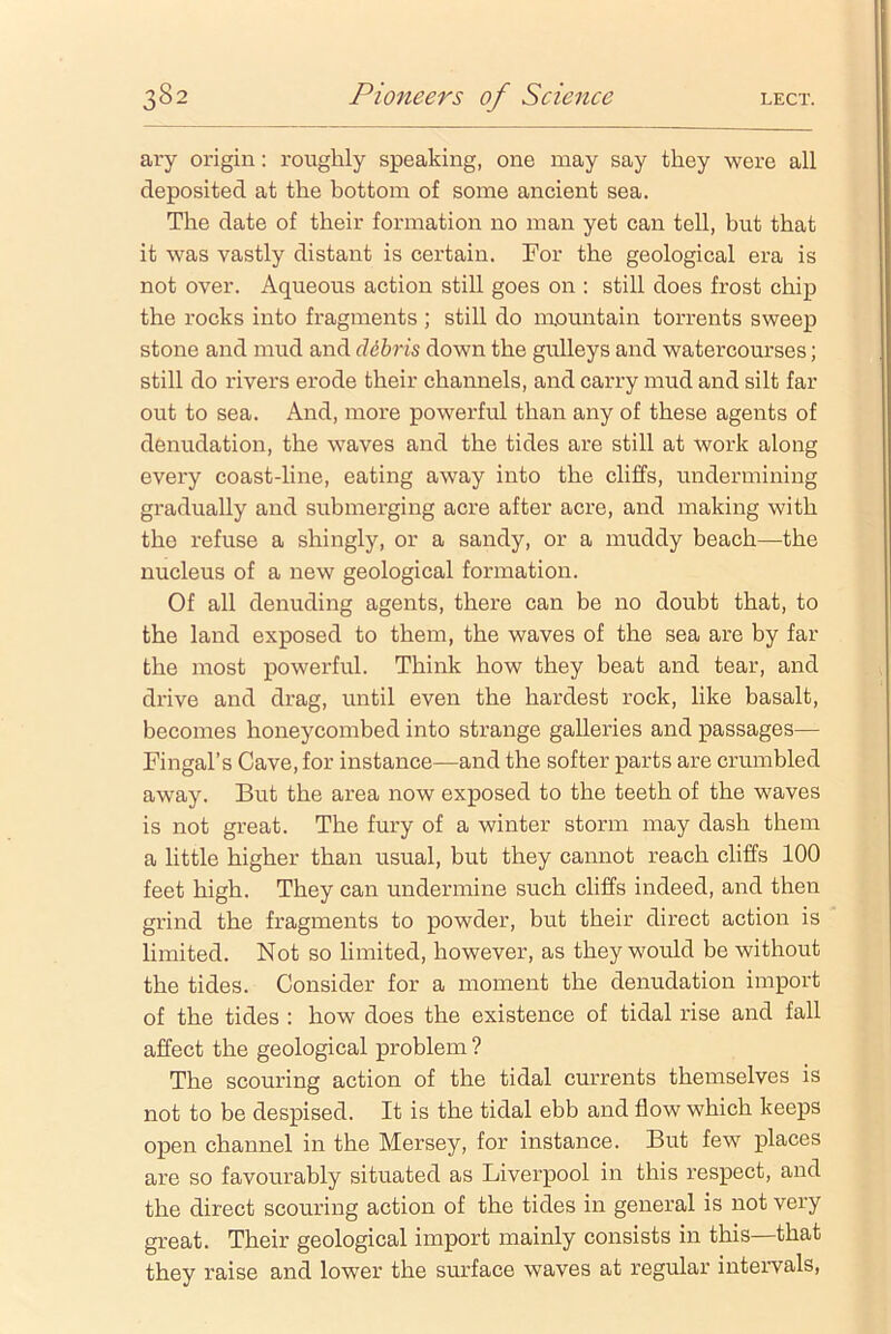 ary origin: roughly speaking, one may say they were all deposited at the bottom of some ancient sea. The date of their formation no man yet can tell, but that it was vastly distant is certain. For the geological era is not over. Aqueous action still goes on : still does frost chip the rocks into fragments ; still do mountain torrents sweep stone and mud and debris down the gulleys and watercourses; still do rivers erode their channels, and carry mud and silt far out to sea. And, more powerful than any of these agents of denudation, the waves and the tides are still at work along every coast-line, eating away into the cliffs, undermining gradually and submerging acre after acre, and making with the refuse a shingly, or a sandy, or a muddy beach—the nucleus of a new geological formation. Of all denuding agents, there can be no doubt that, to the land exposed to them, the waves of the sea are by far the most powerful. Think how they beat and tear, and drive and drag, until even the hardest rock, like basalt, becomes honeycombed into strange galleries and passages— Fingal’s Cave, for instance—and the softer parts are crumbled away. But the area now exposed to the teeth of the waves is not great. The fury of a winter storm may dash them a little higher than usual, but they cannot reach cliffs 100 feet high. They can undermine such cliffs indeed, and then grind the fragments to powder, but their direct action is limited. Not so limited, however, as they would be without the tides. Consider for a moment the denudation import of the tides : how does the existence of tidal rise and fall affect the geological problem ? The scouring action of the tidal currents themselves is not to be despised. It is the tidal ebb and flow which keeps open channel in the Mersey, for instance. But few places are so favourably situated as Liverpool in this respect, and the direct scouring action of the tides in general is not very great. Their geological import mainly consists in this—that they raise and lower the surface waves at regular intervals,