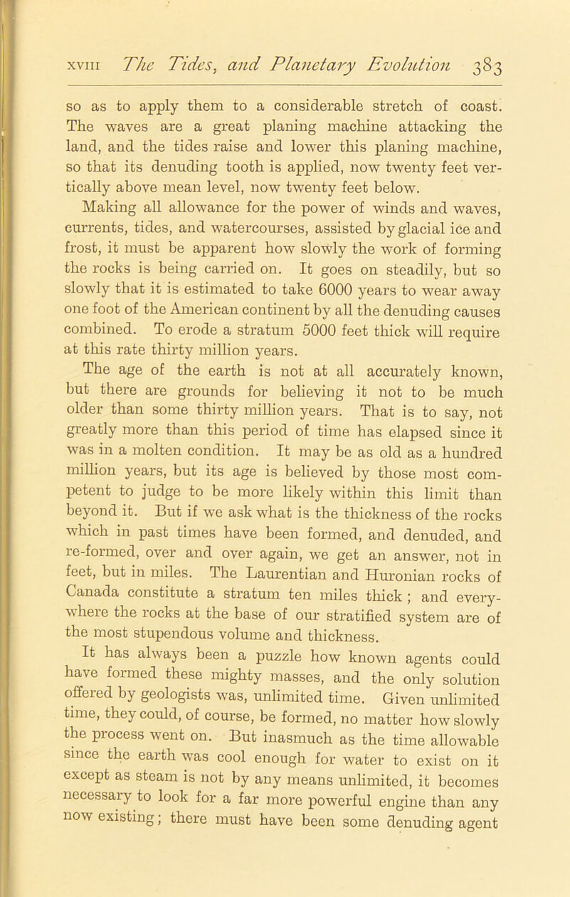 so as to apply them to a considerable stretch of coast. The waves are a great planing machine attacking the land, and the tides raise and lower this planing machine, so that its denuding tooth is applied, now twenty feet ver- tically above mean level, now twenty feet below. Making all allowance for the power of winds and waves, currents, tides, and watercourses, assisted by glacial ice and frost, it must be apparent how slowly the work of forming the rocks is being carried on. It goes on steadily, but so slowly that it is estimated to take 6000 years to wear away one foot of the American continent by all the denuding causes combined. To erode a stratum 5000 feet thick will require at this rate thirty million years. The age of the earth is not at all accurately known, but there are grounds for believing it not to be much older than some thirty million years. That is to say, not greatly more than this period of time has elapsed since it was in a molten condition. It may be as old as a hundred million years, but its age is believed by those most com- petent to judge to be more likely within this limit than beyond it. But if we ask what is the thickness of the rocks which in past times have been formed, and denuded, and re-formed, over and over again, we get an answer, not in feet, but in miles. The Laurentian and Huronian rocks of Canada constitute a stratum ten miles thick 5 and every- where the rocks at the base of our stratified system are of the most stupendous volume and thickness. It has always been a puzzle how known agents could have formed these mighty masses, and the only solution offered by geologists was, unlimited time. Given unlimited time, they could, of course, be formed, no matter how slowly the process went on. But inasmuch as the time allowable since the earth was cool enough for water to exist on it except as steam is not by any means unlimited, it becomes necessary to look for a far more powerful engine than any now existing; there must have been some denuding agent