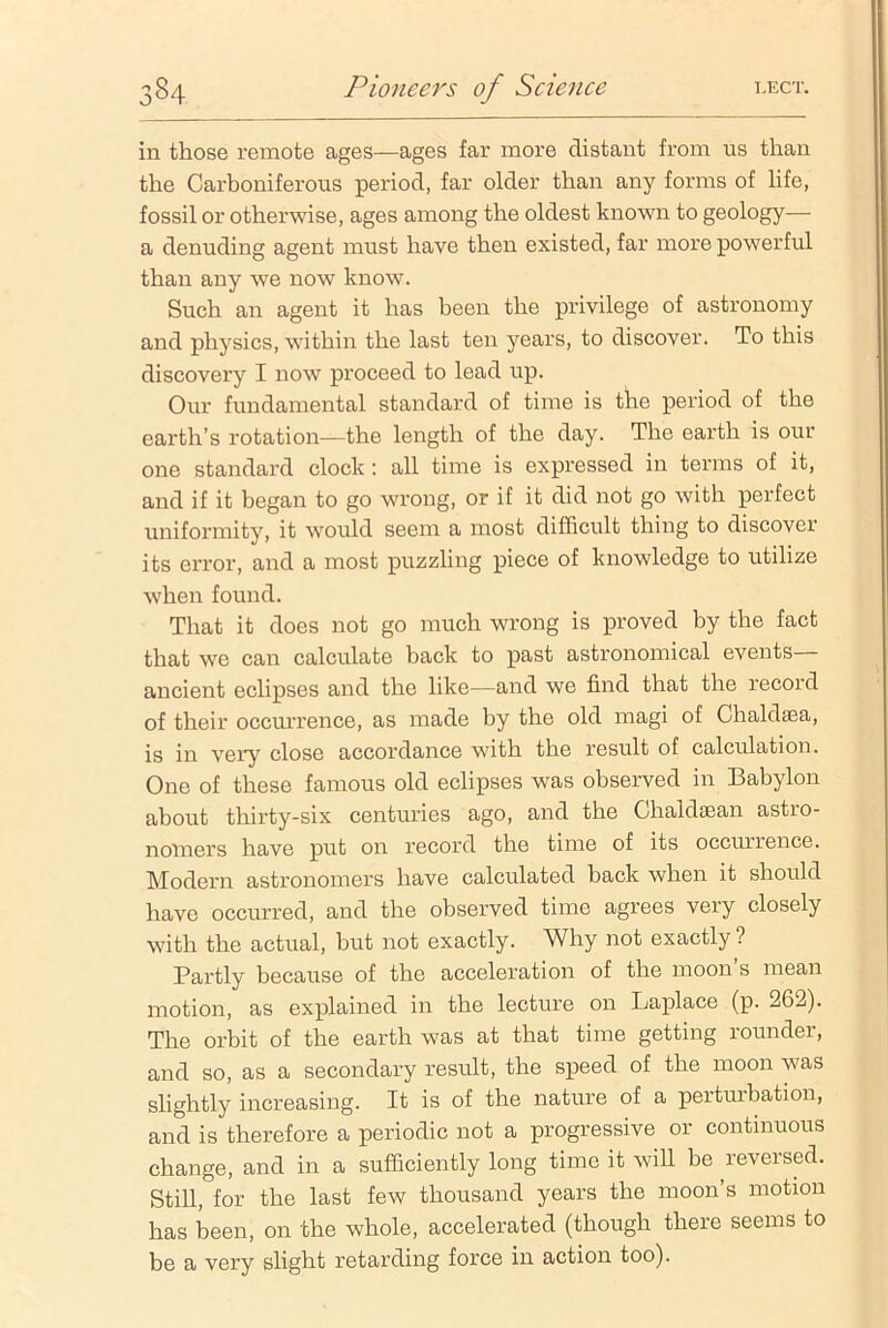 in those remote ages—ages far more distant from us than the Carboniferous period, far older than any forms of life, fossil or otherwise, ages among the oldest known to geology— a denuding agent must have then existed, far more powerful than any we now know. Such an agent it has been the privilege of astronomy and physics, within the last ten years, to discover. To this discovery I now proceed to lead up. Our fundamental standard of time is the period of the earth’s rotation—the length of the day. The earth is our one standard clock : all time is expressed in terms of it, and if it began to go wrong, or if it did not go with perfect uniformity, it would seem a most difficult thing to discover its error, and a most puzzling piece of knowledge to utilize when found. That it does not go much wrong is proved by the fact that we can calculate back to past astronomical events ancient eclipses and the like—and we find that the record of their occurrence, as made by the old magi of Chaldaea, is in very close accordance with the result of calculation. One of these famous old eclipses was observed in Babylon about thirty-six centuries ago, and the Chaldasan astro- nomers have put on record the time of its occurrence. Modern astronomers have calculated back when it should have occurred, and the observed time agrees very closely with the actual, but not exactly. Why not exactly? Partly because of the acceleration of the moon s mean motion, as explained in the lecture on Laplace (p. 262). The orbit of the earth was at that time getting rounder, and so, as a secondary result, the speed of the moon was slightly increasing. It is of the nature of a perturbation, and is therefore a periodic not a progressive or continuous change, and in a sufficiently long time it will be reversed. Still, for the last few thousand years the moon’s motion has been, on the whole, accelerated (though there seems to be a very slight retarding force in action too).