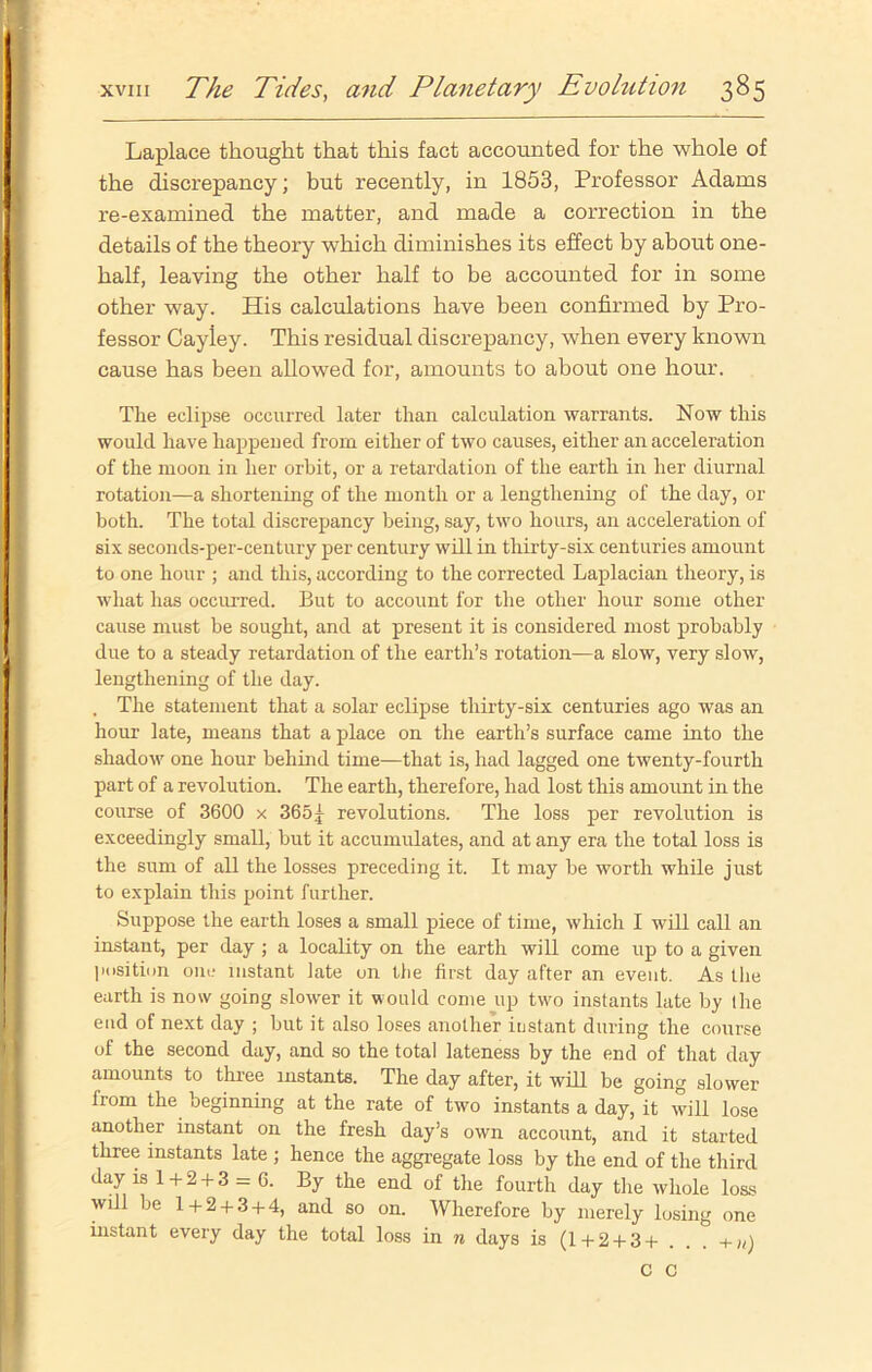 Laplace thought that this fact accounted for the whole of the discrepancy; but recently, in 1853, Professor Adams re-examined the matter, and made a correction in the details of the theory which diminishes its effect by about one- half, leaving the other half to be accounted for in some other way. His calculations have been confirmed by Pro- fessor Cayley. This residual discrepancy, when every known cause has been allowed for, amounts to about one hour. The eclipse occurred later than calculation warrants. Now this would have happened from either of two causes, either an acceleration of the moon in her orbit, or a retardation of the earth in her diurnal rotation—a shortening of the month or a lengthening of the day, or both. The total discrepancy being, say, two hours, an acceleration of six seconds-per-century per century will in thirty-six centuries amount to one hour ; and this, according to the corrected Laplacian theory, is what has occurred. But to account for the other hour some other cause must he sought, and at present it is considered most probably due to a steady retardation of the earth’s rotation—a slow, very slow, lengthening of the day. . The statement that a solar eclipse thirty-six centuries ago was an hour late, means that a place on the earth’s surface came into the shadow one hour behind time—that is, had lagged one twenty-fourth part of a revolution. The earth, therefore, had lost this amount in the course of 3600 x 3651 revolutions. The loss per revolution is exceedingly small, but it accumulates, and at any era the total loss is the sum of all the losses preceding it. It may he worth while just to explain this point further. Suppose the earth loses a small piece of time, which I will call an instant, per day ; a locality on the earth will come up to a given position one instant late on tbe first day after an event. As the earth is now going slower it would come up two instants late by (he end of next day ; but it also loses another instant during the course of the second day, and so the total lateness by the end of that day amounts to three instants. The day after, it will be going slower from the beginning at the rate of two instants a day, it will lose another instant on the fresh day’s own account, and it started three instants late ; hence the aggregate loss by the end of the third day is 1 + 2 + 3 = 6. By the end of the fourth day the whole loss will be 1+ 2 + 3 + 4, and so on. Wherefore by merely losing one instant every day the total loss in n days is (1+2 + 3+ . . + n) C C
