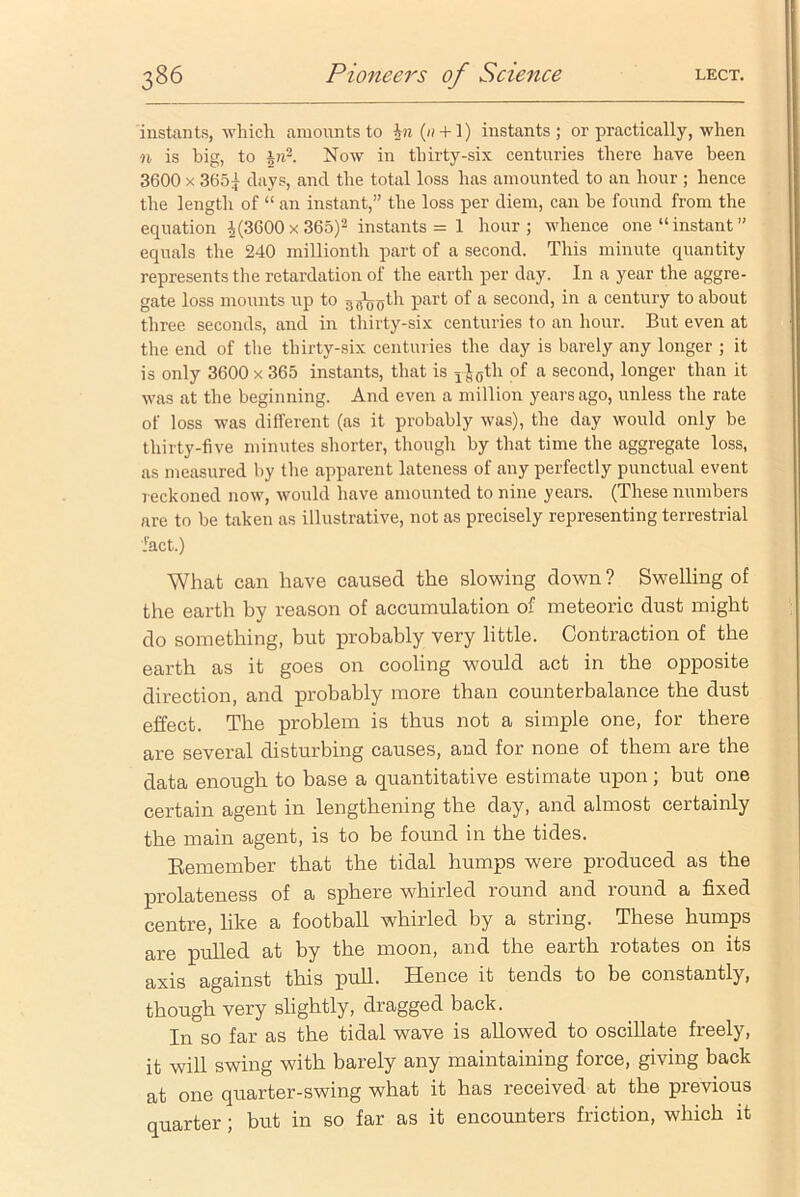 instants, which amounts to |n(// + l) instants; or practically, when n is big, to in2. Now in thirty-six centuries there have been 3600 x 3651 clays, and the total loss has amounted to an hour ; hence the length of “ an instant,” the loss per diem, can he found from the equation ^(3600 x 365)2 instants = 1 hour; whence one “instant” equals the 240 millionth part of a second. This minute quantity represents the retardation of the earth per day. In a year the aggre- gate loss mounts up to gg\y0th part of a second, in a century to about three seconds, and in thirty-six centuries to an hour. But even at the end of the thirty-six centuries the day is barely any longer ; it is only 3600 x 365 instants, that is rJ0th of a second, longer than it was at the beginning. And even a million years ago, unless the rate of loss was different (as it probably was), the day would only be thirty-five minutes shorter, though by that time the aggregate loss, as measured by the apparent lateness of any perfectly punctual event reckoned now, would have amounted to nine years. (These numbers are to be taken as illustrative, not as precisely representing terrestrial fact.) What can have caused the slowing down ? Swelling of the earth by reason of accumulation of meteoric dust might do something, but probably very little. Contraction of the earth as it goes on cooling would act in the opposite direction, and probably more than counterbalance the dust effect. The problem is thus not a simple one, for there are several disturbing causes, and for none of them are the data enough to base a quantitative estimate upon; but one certain agent in lengthening the day, and almost certainly the main agent, is to be found in the tides. Remember that the tidal humps were produced as the prolateness of a sphere whirled round and round a fixed centre, like a football whirled by a string. These humps are pulled at by the moon, and the earth rotates on its axis against this pull. Hence it tends to be constantly, though very slightly, dragged back. In so far as the tidal wave is allowed to oscillate freely, it will swing with barely any maintaining force, giving back at one quarter-swing what it has received at the previous quarter ; but in so far as it encounters friction, which it