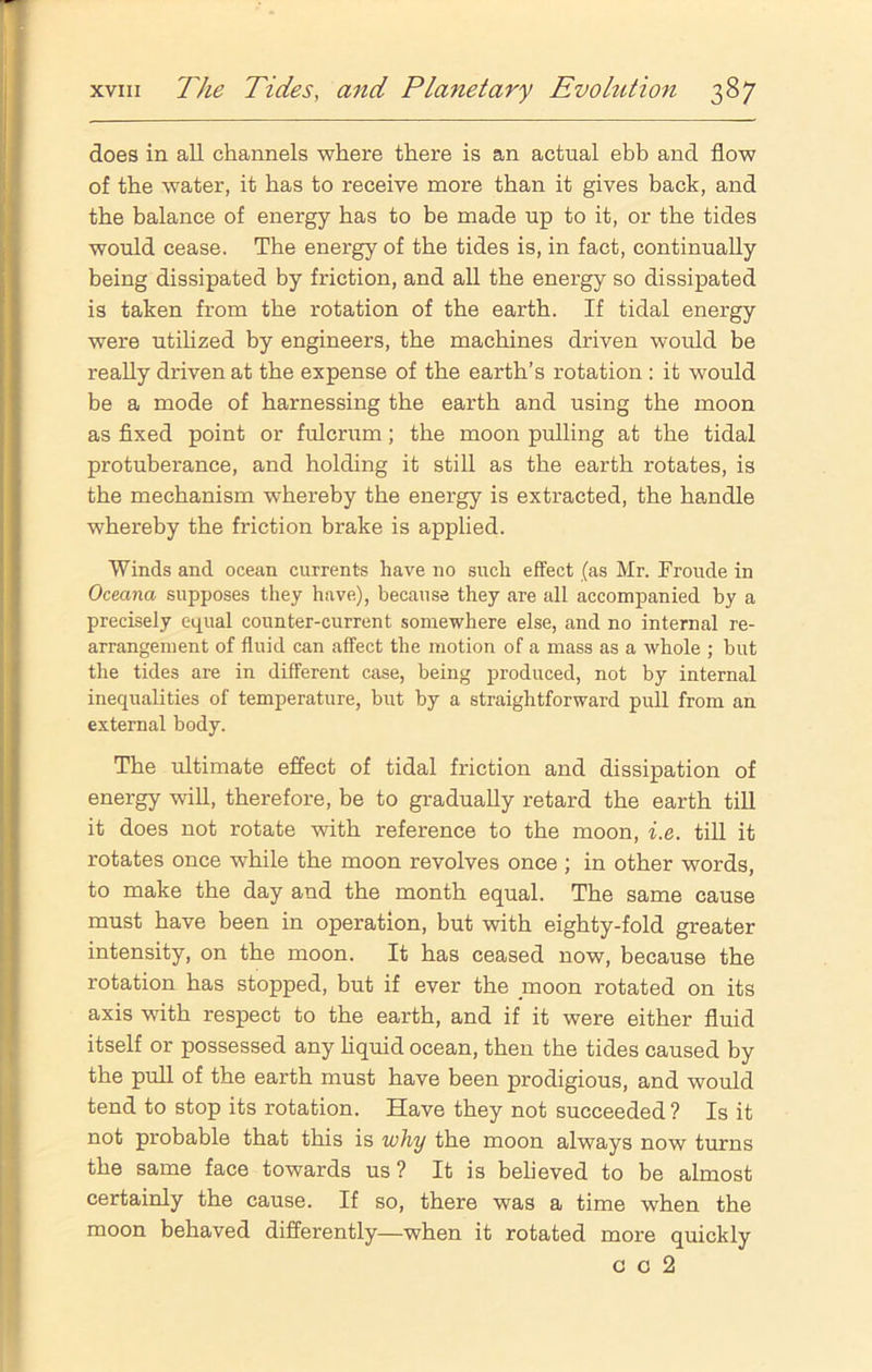 does in all channels where there is an actual ebb and flow of the water, it has to receive more than it gives back, and the balance of energy has to be made up to it, or the tides would cease. The energy of the tides is, in fact, continually being dissipated by friction, and all the energy so dissipated is taken from the rotation of the earth. If tidal energy were utilized by engineers, the machines driven would be really driven at the expense of the earth’s rotation : it would be a mode of harnessing the earth and using the moon as fixed point or fulcrum; the moon pulling at the tidal protuberance, and holding it still as the earth rotates, is the mechanism whereby the energy is extracted, the handle whereby the friction brake is applied. Winds and ocean currents have no such effect (as Mr. Froude in Oceana supposes they have), because they are all accompanied by a precisely equal counter-current somewhere else, and no internal re- arrangement of fluid can affect the motion of a mass as a whole ; but the tides are in different case, being produced, not by internal inequalities of temperature, but by a straightforward pull from an external body. The ultimate effect of tidal friction and dissipation of energy will, therefore, be to gradually retard the earth till it does not rotate with reference to the moon, i.e. till it rotates once while the moon revolves once ; in other words, to make the day and the month equal. The same cause must have been in operation, but with eighty-fold greater intensity, on the moon. It has ceased now, because the rotation has stopped, but if ever the moon rotated on its axis with respect to the earth, and if it were either fluid itself or possessed any liquid ocean, then the tides caused by the pull of the earth must have been prodigious, and would tend to stop its rotation. Have they not succeeded? Is it not probable that this is why the moon always now turns the same face towards us ? It is believed to be almost certainly the cause. If so, there was a time when the moon behaved differently—when it rotated more quickly c c 2