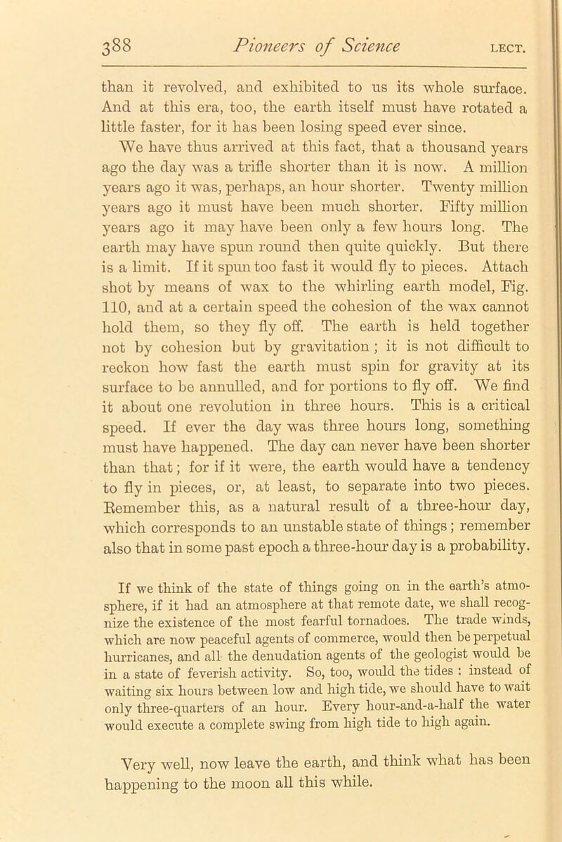 than it revolved, and exhibited to us its whole surface. And at this era, too, the earth itself must have rotated a little faster, for it has been losing speed ever since. We have thus arrived at this fact, that a thousand years ago the day was a trifle shorter than it is now. A million years ago it was, perhaps, an hour shorter. Twenty million years ago it must have been much shorter. Fifty million years ago it may have been only a few hours long. The earth may have spun round then quite quickly. But there is a limit. If it spun too fast it would fly to pieces. Attach shot by means of wax to the whirling earth model, Fig. 110, and at a certain speed the cohesion of the wax cannot hold them, so they fly off. The earth is held together not by cohesion but by gravitation ; it is not difficult to reckon how fast the earth must spin for gravity at its surface to be annulled, and for portions to fly off. We find it about one revolution in three hours. This is a critical speed. If ever the day was three hours long, something must have happened. The day can never have been shorter than that; for if it were, the earth would have a tendency to fly in pieces, or, at least, to separate into two pieces. Remember this, as a natural result of a three-hour day, which corresponds to an unstable state of things; remember also that in some past epoch a three-hour day is a probability. If we think of the state of things going on in the earth’s atmo- sphere, if it had an atmosphere at that remote date, we shall recog- nize the existence of the most fearful tornadoes. The trade winds, which are now peaceful agents of commerce, would then be perpetual hurricanes, and all the denudation agents of the geologist would he in a state of feverish activity. So, too, would the tides : instead of waiting six hours between low and high tide, we should have to wait only three-quarters of an hour. Every hour-and-a-half the water would execute a complete swing from high tide to high again. Very well, now leave the earth, and think what has been happening to the moon all this while.