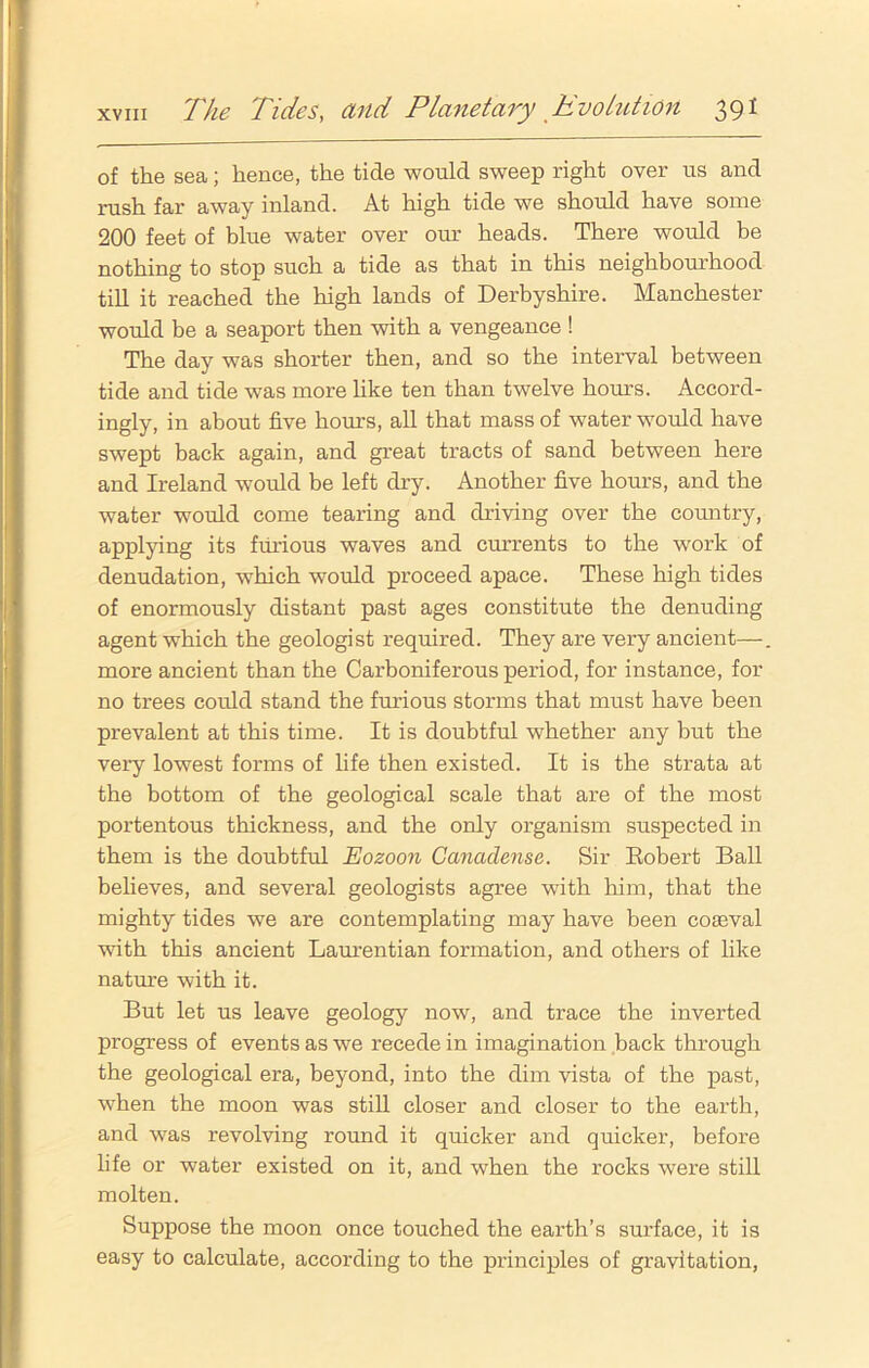 of the sea; hence, the tide would sweep right over us and rush far away inland. At high tide we should have some 200 feet of blue water over our heads. There would be nothing to stop such a tide as that in this neighbourhood till it reached the high lands of Derbyshire. Manchester would be a seaport then with a vengeance ! The day was shorter then, and so the interval between tide and tide was more like ten than twelve hours. Accord- ingly, in about five hours, all that mass of water would have swept back again, and great tracts of sand between here and Ireland would be left dry. Another five hours, and the water would come tearing and driving over the country, applying its furious waves and currents to the work of denudation, which would proceed apace. These high tides of enormously distant past ages constitute the denuding agent which the geologist required. They are very ancient—. more ancient than the Carboniferous period, for instance, for no trees could stand the furious storms that must have been prevalent at this time. It is doubtful whether any but the very lowest forms of life then existed. It is the strata at the bottom of the geological scale that are of the most portentous thickness, and the only organism suspected in them is the doubtful Eozoon Canaclense. Sir Robert Ball believes, and several geologists agree with him, that the mighty tides we are contemplating may have been coseval with this ancient Laurentian formation, and others of like nature with it. But let us leave geology now, and trace the inverted progress of events as we recede in imagination back through the geological era, beyond, into the dim vista of the past, when the moon was still closer and closer to the earth, and was revolving round it quicker and quicker, before life or water existed on it, and when the rocks were still molten. Suppose the moon once touched the earth’s surface, it is easy to calculate, according to the principles of gravitation,