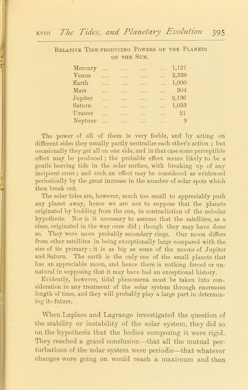 Relative Tide-producing Powers op the Planets on the Sun. Mercury Venus Earth Mars Jupiter Saturn Uranus Neptune 1,121 2,339 1,000 304 2,136 1,033 21 9 The power of all of them is very feeble, and by acting on different sides they usually partly neutralize each other’s action ; but occasionally they get all on one side, and in that case some perceptible effect may be produced ; the probable effect seems likely to be a gentle heaving tide in the solar surface, with breaking up of any incipient crust; and such an effect may be considered as evidenced periodically by the great increase in the number of solar spots which then break out. The solar tides are, however, much too small to appreciably push any planet away, hence we are not to suppose that the planets originated by budding from the sun, in contradiction of the nebular hypothesis. Nor is it necessary to assume that the satellites, as a class, originated in the way ours did ; though they may have done so. They were more probably secondary rings. Our moon differs from other satellites in being exceptionally large compared with the size of its primary ; it is as big as some of the moons of Jupiter and Saturn. The earth is the only one of the small planets that has an appreciable moon, and hence there is nothing forced or un- natural in supposing that it may have had an exceptional history. Evidently, however, tidal phenomena must be taken into con- sideration in any treatment of the solar system through enormous length of time, and they will probably play a large part in determin- ing iti future. When Laplace and Lagrange investigated the question of the stability or instability of the solar system, they did so on the hypothesis that the bodies composing it were rigid. They reached a grand conclusion—that all the mutual per- turbations of the solar system were periodic—that whatever changes were going on would reach a maximum and then