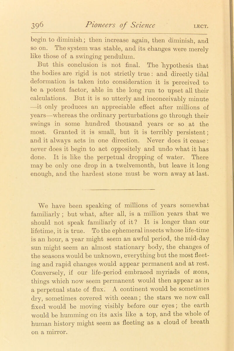 39^ Pioneers of Science lect. begin to diminish; then increase again, then diminish, and so on. The system was stable, and its changes were merely like those of a swinging pendulum. But this conclusion is not final. The ‘hypothesis that the bodies are rigid is not strictly true: and directly tidal deformation is taken into consideration it is perceived to be a potent factor, able in the long run to upset all their calculations. But it is so utterly and inconceivably minute —it only produces an appreciable effect after millions of years—whereas the ordinary perturbations go through their swings in some hundred thousand years or so at the most. Granted it is small, but it is terribly persistent; and it always acts in one direction. Never does it cease: never does it begin to act oppositely and undo what it has done. It is like the perpetual dropping of water. There may be only one drop in a twelvemonth, but leave it long enough, and the hardest stone must be worn away at last. We have been speaking of millions of years somewhat familiarly ; but what, after all, is a million years that we should not speak familiarly of it? It is longer than our lifetime, it is true. To the ephemeral insects whose life-time is an horn', a year might seem an awful period, the mid-day sun might seem an almost stationary body, the changes of the seasons would be unknown, everything but the most fleet- ing and rapid changes would appear permanent and at rest. Conversely, if our life-period embraced myriads of aeons, things which now seem permanent would then appear as in a perpetual state of flux. A continent would be sometimes dry, sometimes covered with ocean; the stars we now call fixed would be moving visibly before our eyes; the earth would be humming on its axis like a top, and the whole of human history might seem as fleeting as a cloud of breath on a mirror.