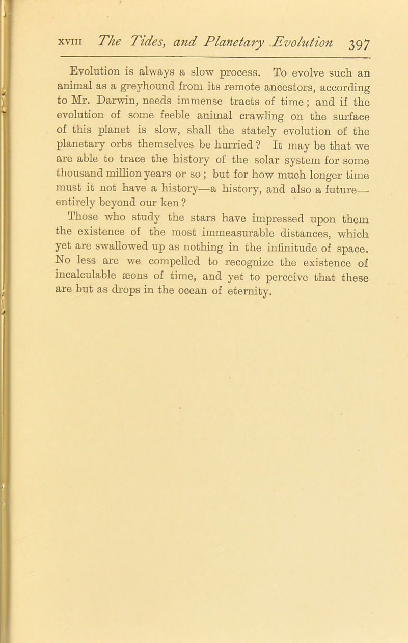 Evolution is always a slow process. To evolve such an animal as a greyhound from its remote ancestors, according to Mr. Darwin, needs immense tracts of time; and if the evolution of some feeble animal crawling on the surface of this planet is slow, shall the stately evolution of the planetary orbs themselves be hurried ? It may be that we are able to trace the history of the solar system for some thousand million years or so; but for how much longer time must it not have a history—a history, and also a future— entirely beyond our ken ? Those who study the stars have impressed upon them the existence of the most immeasurable distances, which yet are swallowed up as nothing in the infinitude of space. No less are we compelled to recognize the existence of incalculable asons of time, and yet to perceive that these are but as drops in the ocean of eternity.
