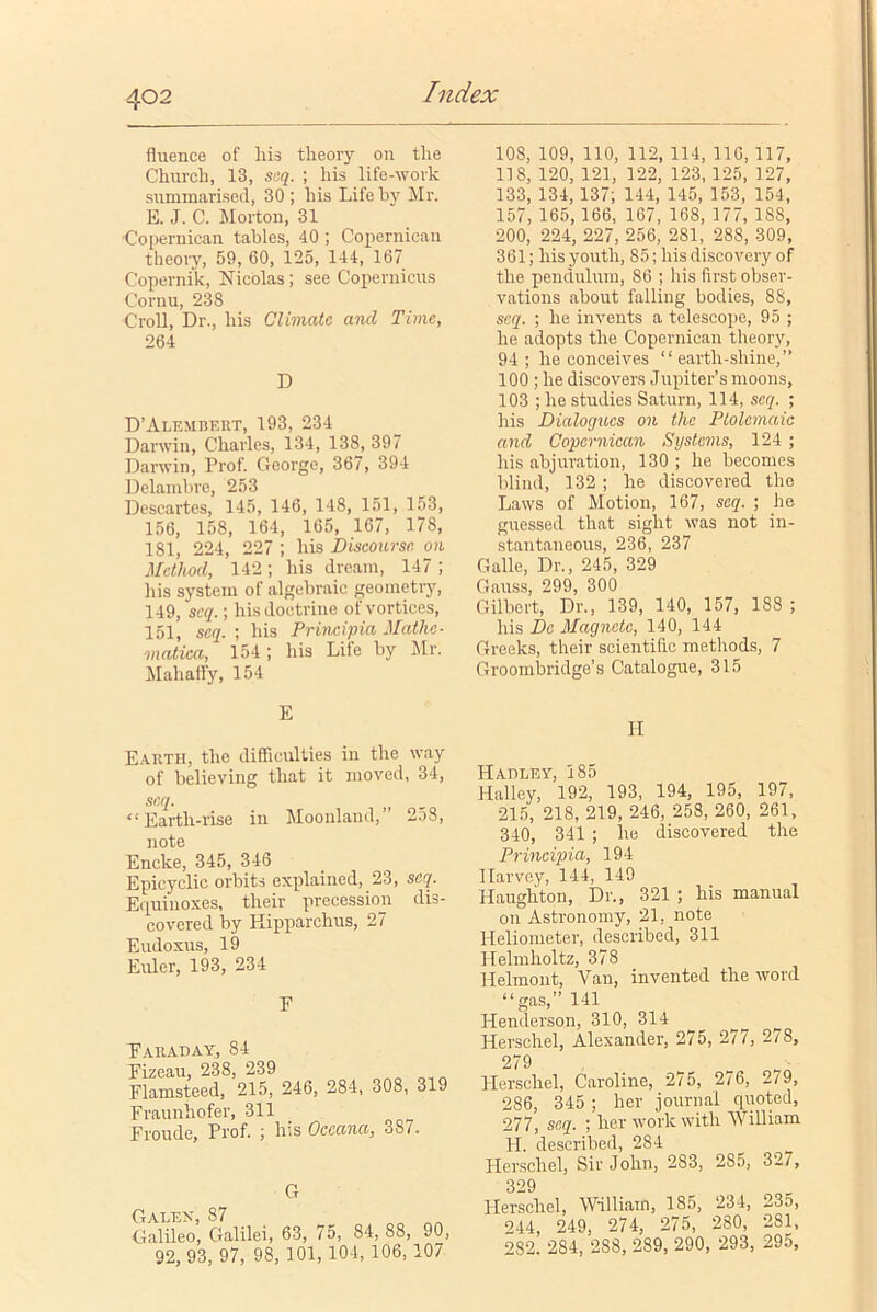 fiuence of his theory oil the Church, 13, seq. ; his life-work summarised, 30 ; his Life by Mr. E. J. C. Morton, 31 Copernican tables, 40 ; Copernican theory, 59, 60, 125, 144, 167 Copernik, Nicolas; see Copernicus Cornu, 238 Croll, Dr., his Climate and Time, 264 D D’Alembert, 193, 234 Darwin, Charles, 134, 138, 397 Darwin, Prof. George, 367, 394 Delambre, 253 Descartes, 145, 146, 148, 151, 153, 156, 158, 164, 165, 167, 17S, 181, 224, 227 ; his Discourse on Method, 142; his dream, 147 ; his system of algebraic geometry, 149, scq.; his doctrine of vortices, 151, scq. ; his Principia Mathe- viatica, 154; his Life by Mr. Mahaffy, 154 E Earth, the difficulties in the way of believing that it moved, 34, scq. “Earth-rise in Moonland,’ 2o8, note Encke, 345, 346 Epicyclic orbits explained, 23, seq. Equinoxes, their precession dis- covered by Hipparchus, 27 Eudoxus, 19 Euler, 193, 234 F Faraday, 84 Fizeau, 238, 239 Flamsteed, 215, 246, 284, 308, 319 Fraunhofer, 311 Froude, Prof. ; his Oceana, 387. G Galen, 87 Galileo, Galilei, 63, 75, 84, 88, 90, 92, 93, 97, 98, 101, 104, 106,107 10S, 109, 110, 112, 114, 116, 117, 118, 120, 121, 122, 123, 125, 127, 133, 134, 137; 144, 145, 153, 154, 157, 165, 166, 167, 168, 177, 188, 200, 224, 227, 256, 281, 288, 309, 361; his youth, 85; his discovery of the pendulum, 86 ; his first obser- vations about falling bodies, 88, scq. ; he invents a telescope, 95 ; he adopts the Copernican theory, 94 ; he conceives “ earth-shine,” 100 ; he discovers Jupiter’s moons, 103 ; he studies Saturn, 114, scq. ; his Dialogues on the Ptolemaic and Copernican Systems, 124 ; his abjuration, 130 ; he becomes blind, 132 ; he discovered the Laws of Motion, 167, seq. ; he guessed that sight was not in- stantaneous, 236, 237 Gallo, Dr., 245, 329 Gauss, 299, 300 Gilbert, Dr., 139, 140, 157, 188 ; his Do Magnate, 140, 144 Greeks, their scientific methods, 7 Groombridge’s Catalogue, 315 II Hadley, 185 Halley, 192, 193, 194, 195, 197, 215, 218, 219, 246, 258, 260, 261, 340, 341 ; he discovered the Principia, 194 Harvey, 144, 149 Haughton, Dr., 321 ; his manual on Astronomy, 21, note Heliometer, described, 311 Helmholtz, 378 Helmont, Van, invented the word “gas,” 141 Henderson, 310, 314 Herschel, Alexander, 275, 277, 278, 279 Herschel, Caroline, 275, 276, 279, 286, 345 ; her journal quoted, 277, seq. ; her work with William H. described, 284 Herschel, Sir John, 283, 285, 32/, 329 Herschel, William, 185, 234, 23o, 244, 249, 274, 275, 280, 281, 282. 2S4, 288, 289, 290, 293, 295,