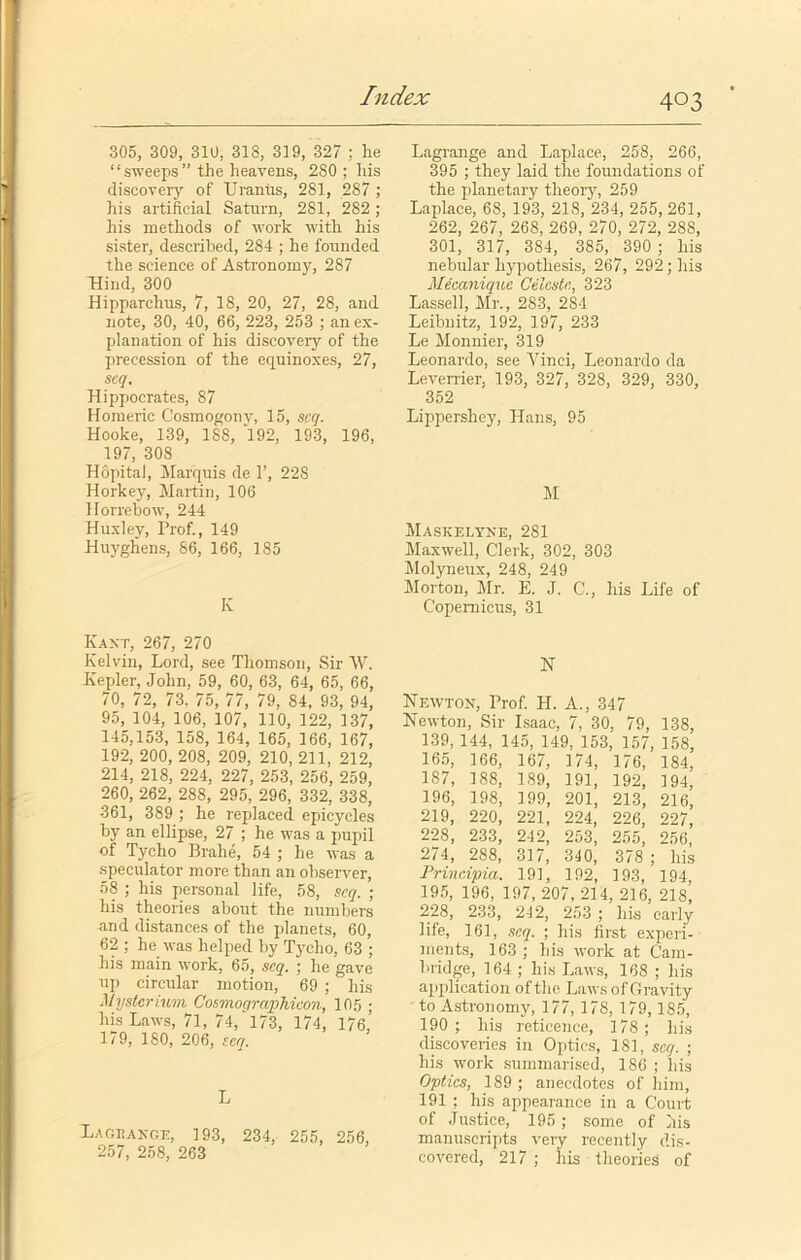 305, 309, 310, 313, 319, 327 : he “sweeps” the heavens, 280; his discovery of Uranus, 281, 287 ; his artificial Saturn, 281, 282; his methods of work with his sister, described, 284 ; he founded the science of Astronomy, 287 Hind, 300 Hipparchus, 7, 18, 20, 27, 28, and note, 30, 40, 66, 223, 253 ; an ex- planation of his discovery of the precession of the equinoxes, 27, scq. Hippocrates, 87 Homeric Cosmogony, 15, scq. Hooke, 139, 188, ‘l92, 193, 196, 197, 308 Hopital, Marquis de 1’, 228 Horkey, Martin, 106 Horrebow, 244 Huxley, Prof., 149 Huyghens, 86, 166, 185 K Kant, 267, 270 Kelvin, Lord, see Thomson, Sir W. Kepler, John, 59, 60, 63, 64, 65, 66, 70, 72, 73. 75, 77, 79, 84, 93, 94, 95, 104, 106, 107, 110, 122, 137, 145,153, 158, 164, 165, 166, 167, 192, 200, 208, 209, 210, 211, 212, 214, 218, 224, 227, 253, 256, 259, 260, 262, 288, 295, 296, 332, 338, 361, 389 ; he replaced epicycles by an ellipse, 27 ; he was a pupil of Tycho Brahe, 54 ; he was a speculator more than an observer, 58 ; his personal life, 58, scq. ; his theories about the numbers and distances of the planets, 60, 62 ; he was helped by Tycho, 63 ; his main work, 65, scq. ; he gave up circular motion, 69 ; his Mysterium Cosmographicon, 105 ; his Laws, 71, 74, 173, 174, 176,’ 179, 180, 206, seq. L Lachance, 193, 234, 255, 256, 257, 258, 263 Lagrange and Laplace, 258, 266, 395 ; they laid the foundations of the planetary theory, 259 Laplace, 68, 193, 218, 234, 255, 261, 262, 267, 268, 269, 270, 272, 28S, 301, 317, 384, 385, 390 ; his nebular hypothesis, 267, 292; his Meccmiquc Celeste, 323 Lassell, Mr., 283, 284 Leibnitz, 192, 197, 233 Le Monnier, 319 Leonardo, see Vinci, Leonardo da Leverrier, 193, 327, 328, 329, 330, 352 Lippershey, Hans, 95 M Maskelyne, 281 Maxwell, Clerk, 302, 303 Molyneux, 248, 249 Morton, Mr. E. J. C., his Life of Copernicus, 31 N Newton, Prof. H. A., 347 Newton, Sir Isaac, 7, 30, 79, 138, 139, 144, 145, 149, 153, 157, 158, 165, 166, 167, 174, 176, 184, 1S7, 188, 189, 191, 192, 194, 196, 198, 199, 201, 213, 216, 219, 220, 221, 224, 226, 227, 228, 233, 242, 253, 255, 256, 274, 288, 317, 340, 378 ; his Prineipia. 19], 192, 193, 194, 195, 196, 197,207,214, 216, 218, 228, 233, 242, 253 ; his early life, 161, seq. ; his first experi- ments, 163; his work at Cam- bridge, 164 ; his Laws, 168 ; his application of the Laws of Gravity to Astronomy, 177,178, 179, 185, 190 ; his reticence, 178; his discoveries in Optics, 181, scq. ; his work summarised, 186 ; his Optics, 189 ; anecdotes of him, 191 ; his appearance in a Court of Justice, 195; some of his manuscripts very recently dis- covered, 217 ; his theories of