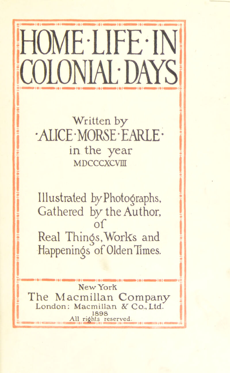 w I • I I • I I • t I • I I • I I • I 1 • I I • I I • jHOMELIFElNl ICOLONIALDAYS Written by •ALICE-MORSE-EARLE in the year MDCCCXCVn Illustrated by Photographs, Gathered by the Author, of Real Things,Works and Happenings of Olden Times. New YorK The Macmillan Company London; Macmillan 5tC Co..Ltd. 1898 All rights reserved.