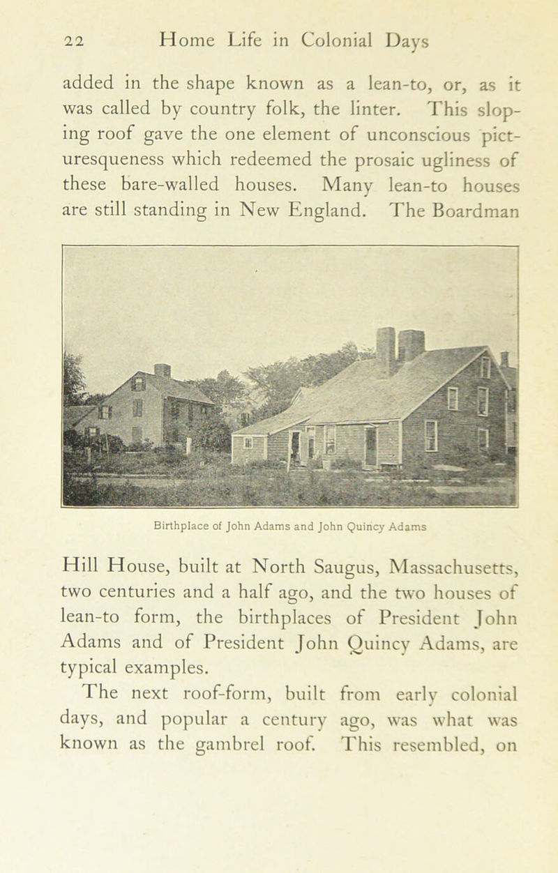 added in the shape known as a lean-to, or, as it was called by country folk, the linter. This slop- ing roof gave the one element of unconscious pict- uresqueness which redeemed the prosaic ugliness of these bare-walled houses. Many lean-to houses are still standing in New England. The Boardman 'i Birthplace of John Adams and John Quincy Adams Hill House, built at North Saugus, Massachusetts, two centuries and a half ago, and the two houses of lean-to form, the birthplaces of President John Adams and of President John Ouincy Adams, are typical examples. The next roof-form, built from early colonial days, and popular a century ago, was what was known as the gambrel root. This resembled, on