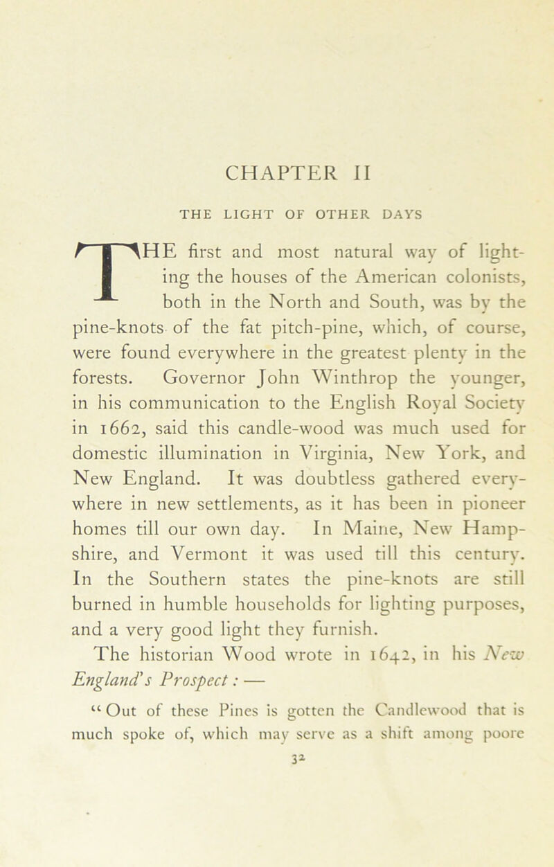 CHAPTER II THE LIGHT OF OTHER DAYS The first and most natural way of light- ing the houses of the American colonists, both in the North and South, was by the pine-knots of the fat pitch-pine, which, of course, were found everywhere in the greatest plenty in the forests. Governor John Winthrop the younger, in his communication to the English Royal Societ)- in 1662, said this candle-wood was much used for domestic illumination in Virginia, New York, and New England. It was doubtless gathered every- where in new settlements, as it has been in pioneer homes till our own day. In Maine, New Hamp- shire, and Vermont it was used till this century. In the Southern states the pine-knots are still burned in humble households for lighting purposes, and a very good light they furnish. The historian Wood wrote in 1642, in his New England's Prospect: — “ Out of these Pines is gotten the Candlewood that is much spoke of, which may serve as a shift among poore