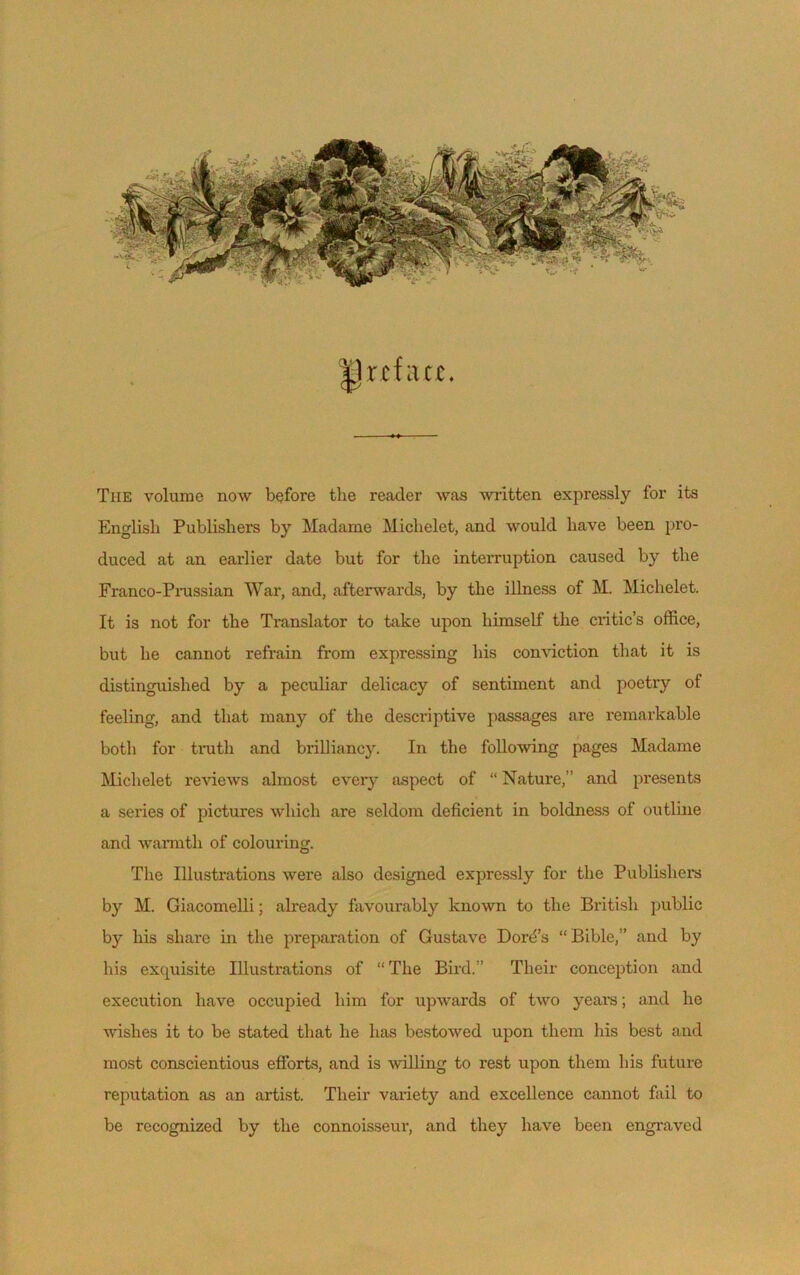 ^Ircfiicc. The volume now before the reader was written expressly for its English Publisliers by Madame Michelet, and would bave been pro- duced at an earlier date but for the interruption caused by the Franco-Prussian War, and, afterwards, by the illness of M. Michelet. It is not for the Translator to take upon himself the critic’s office, but lie cannot refrain from expressing bis conviction that it is distinguished by a peculiar delicacy of sentiment and poetry of feeling, and that many of the descriptive passages are remarkable both for truth and brilliancy. In the following pages Madame Michelet reviews almost every aspect of “ Nature,” and présents a sériés of pictures winch are seldom déficient in boldness of outline and warmtli of colouring. The Illustrations were also designed expressly for the Publisliers by M. Giacomelli ; already favourably known to the British public by liis sliare in the préparation of Gustave Doré’s “Bible,’ and by bis exojuisite Illustrations of “The Bird.” Tlieir conception and execution hâve occupied liim for upwards of two years ; and lie wishes it to be stated that lie lias bestowed upon them bis best and most conscientious efforts, and is willing to rest upon them bis future réputation as an artist. Tlieir variety and excellence cannot fail to be recognized by the connoisseur, and tliey bave been engraved