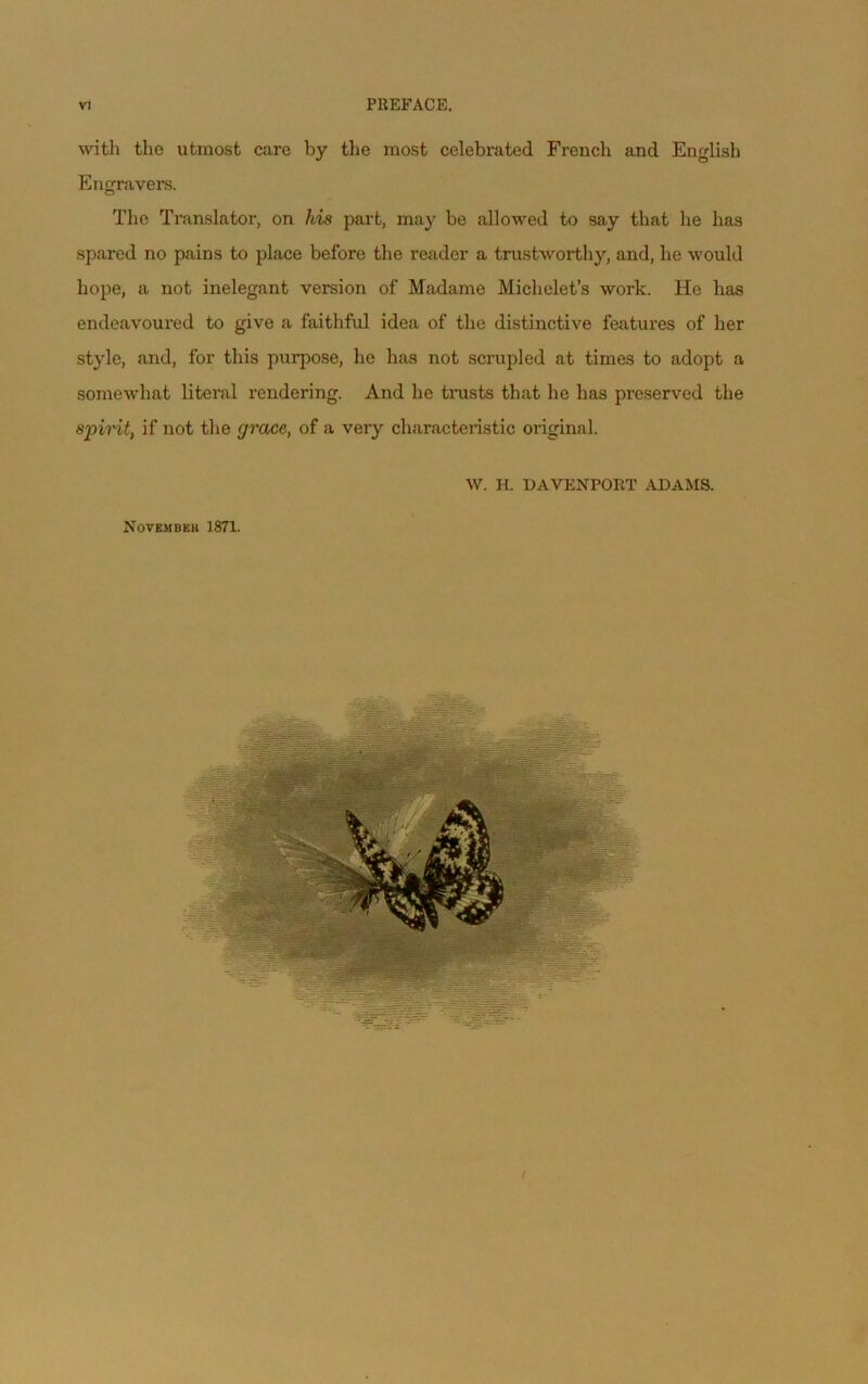 with the utmost care by the most celebrated French and Englisb Engravers. The Translater, on his part, may be allowed te say that lie lias spared no pains to place before the reader a trustworthy, and, lie would hope, a not inélégant version of Madame Miclielet’s work. He lias endeavoured to give a faitliful idea of the distinctive features of lier style, and, for tliis purpose, he lias not scrupled at tirnes te adopt a somewhat literal rendering. And he tmsts that he lias preserved the spirit, if not the grâce, of a very cliaracteristic original. W. H. DAVENPORT ADAMS. NOVEMBEU 1871.