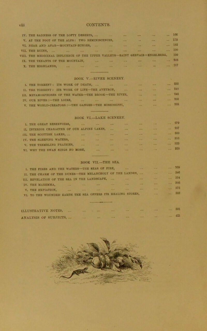 IV. THE 8ADNESS OF THE LOFTY DESERTS, ... V. AT THE FOOT OF THE ALPS : TWO REMINISCENCES, VI. NEAR AND AFAR—MOCNTAIN-ECHOES, ... VU. THE RÜINS, ... VIII. THE MEDICINAL INFLUENCE OF THE UPPER VALLEYS—SAINT OERVAIS—ENGELBERG, IX. THE TENANTS OF THE MOUNTAIN, X. THE HIGHLANDS, 100 173 1S3 190 199 208 217 BOOK V.—HIVER SCENERY. I. THE TORRENT : ITS WORK OF DEATH, ... II. THE TORRENT : ITS WORK OF LIFE—THE AVEYRON, III. METAMORPHOSES OF THE WATER—THE BROOK—THE RIVER, IV. OUR RIVER:—THE LOIRE, V. THE WORLD-CREATORS THE GANGES—THE MISSISSIPPI, ... 233 ... 240 ... 248 ... 200 ... 268 BOOK VI.—LAKE SCENERY. 1. THE GREAT RESERVOIRS, II. INTERIOR CHARACTER OF OUR ALPINE LAKES, III. THE SCOTTISH LAKES, ... IV. THE SLEEPING WATERS, V. THE TREMBLING PRAIRIES, VI. WHY THE SWAN SINGS NO MORE, 279 2S7 300 310 323 328 BOOK VII.—THE SEA. I. THE FIRES AND THE WATERS—THE BEAS OF FIIIE, II. THE CHAIIM OF THE DUNES—THE MELANCHOLY OF THE LANDES, III. REVELATION OF THE SEA IN THE LANDSCAPE, ... IV. THE MAREMMA, V. THE EXPIATION, VI. TO THE WOUNDED EARTH THE SEA OFFERS ITS HEALING STORES, 339 346 354 306 373 382 ILLUSTRATIVE NOTES, ... ANALYSIS OF SUBJECTS, ...