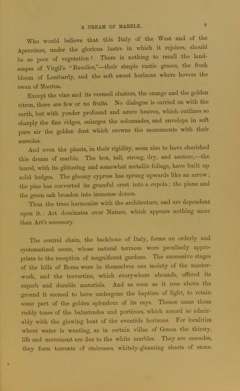 A DREAM OF MARBLE. Who would believe that tliis Italy of the West and of tbe Apennines, under the glorious lustre in which it rejoices, sliould be so poor of végétation? There is nothing to recall the land- scapes of Virgil’s “ Bucolics,”—tlieir simple rustic grâces, the fresh bloom of Lombardy, and the soft sweet horizons where hovers the swan of Mantua. Except the vine and its vermeil clusters, the orange and the golden citron, there are few or no fruits. No dialogue is carried on with the earth, but with yonder profound and azuré heaven, which outlines so sharply the fine ridges, enlarges the colonnades, and envelops in soft pure air the golden dust which crowns the monuments with their auréolés. And even the plants, in their rigidity, seem also to hâve cherished this dream of marble. The box, tall, strong, dry, and austère,—'the laurel, with its glittering and somewhat metallic foliage, hâve built up solid hedges. The gloomy cypress has sprung upwards like an arrow ; the pine has converted its graceful crest into a cupola ; the plane and the green oak broaden into immense dômes. Thus the trees harmonize with the architecture, and are dépendent upon it. Art dominâtes over Nature, which appears nothing more than Art’s accessory. The central chain, the backbone of Italy, forma an orderly and systematized scene, wliose natural terraces were peculiarly appro- priate to the réception of magnificent gai'dens. The successive stages of the liills of Rome were in themselves one moiety of the master- work, and the travertine, which everywliere abounds, offered its superb and durable materials. And as soon as it rose above the ground it seemed to hâve undergone the baptism of light, to îctain some part of the golden splendour oi its rays. 1 hence came tliose ruddy tones of the balustrades and porticoes, which accord so admir- ably with the glowing heat of the eventide horizons. For local ities where water is wanting, as in certain villas of Genoa the thirsty, life and movement are due to the wliite marbles. Tliey ai'e cascades, they forin torrents of staircases, whitely-gleaming sheets of stone.