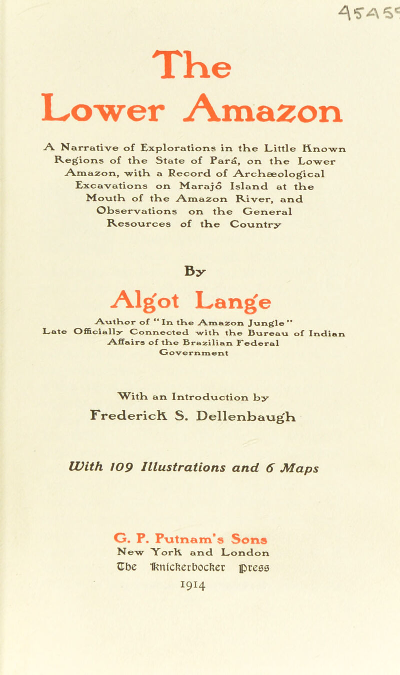 TKe Lower Amazon A. Narrative of Explorations in the Little K.no-wn Regions of the State of Par^, on the Lower Amazon, with a Record of Archaeological Excavations on Marajo Island at the Month of the Amazon River, and Observations on the General Resources of the Country By Algol Lange AutHor of  In the Amazon Jungle *’ Late Officiall^^ Oonnected with the hvireau of Indian Affa irs of the Brazilian Federal Government With an Introduction by FredericK S. DellenbavigK With 109 Illustrations and 6 Maps G. P. P-utnam*« Sons New Yorh and London XLbc ■ffinlcfiecboclier press 1914