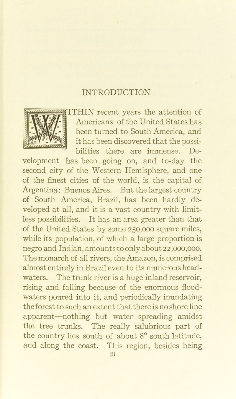 ITHIN recent years the attention of Americans of the United States has been turned to South America, and it has been discovered that the possi- bilities there are immense. De- velopment has been going on, and to-day the second city of the Western Hemisphere, and one of the finest cities of the world, is the capital of Argentina; Buenos Aires. But the largest country of South America, Brazil, has been hardly de- veloped at all, and it is a vast country with limit- less possibilities. It has an area greater than that of the United States by some 250,000 square miles, while its population, of which a large proportion is negro and Indian, amounts to only about 22,000,000. The monarch of all rivers, the Amazon, is comprised almost entirely in Brazil even to its numerous head- waters. The trunk river is a huge inland reservoir, rising and falling because of the enormous flood- waters poured into it, and periodically inundating the forest to such an extent that there is no shore line apparent—nothing but water spreading amidst the tree trunks. The really salubrious part of the country lies south of about 8° south latitude, and along the coast. This region, besides being