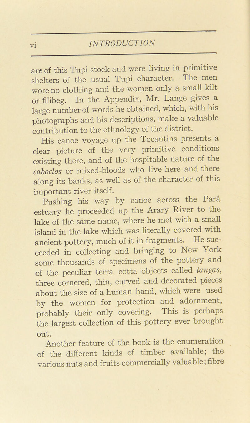 are of this Tupi stock and were living in primitive shelters of the usual Tupi character. The men wore no clothing and the women only a small kilt or filibeg. In the Appendix, Mr. Lange gives a large number of words he obtained, which, with his photographs and his descriptions, make a valuable contribution to the ethnology of the district. His canoe voyage up the Tocantins presents a clear picture of the very primitive conditions existing there, and of the hospitable nature of the cahodos or mixed-bloods who live here and there along its banks, as well as of the character of this important river itself. Pushing his way by canoe across the Para estuary he proceeded up the Arary River to the lake of the same name, where he met with a small island in the lake which was literally covered with ancient pottery, much of it in fragments. He suc- ceeded in collecting and bringing to New York some thousands of specimens of the pottery and of the peculiar terra cotta objects called tangas, three cornered, thin, curved and decorated pieces about the size of a human hand, which were used by the women for protection and adornment, probably their only covering. This is perhaps the largest collection of this pottery ever brought out. Another feature of the book is the enumeration of the different kinds of timber available; the various nuts and fruits commercially valuable; fibre