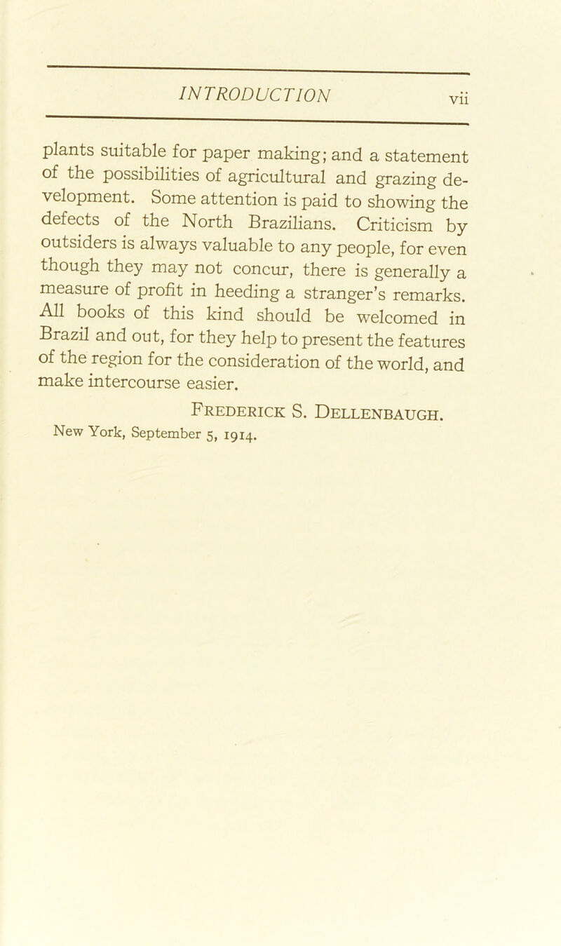 Vll plants suitable for paper making; and a statement of the possibilities of agricultural and grazing de- velopment. Some attention is paid to showing the defects of the North Brazilians. Criticism by outsiders is always valuable to any people, for even though they may not concur, there is generally a measure of profit in heeding a stranger’s remarks. All books of this kind should be welcomed in Brazil and out, for they help to present the features of the region for the consideration of the world, and make intercourse easier. Frederick S. Dellenbaugh. New York, September 5, 1914.