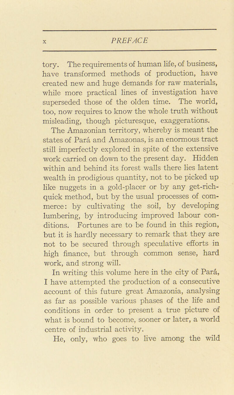 tory. The requirements of human life, of business, have transformed methods of production, have created new and huge demands for raw materials, while more practical lines of investigation have superseded those of the olden time. The world, too, now requires to know the whole truth without misleading, though picturesque, exaggerations. The Amazonian territory, whereby is meant the states of Para and Amazonas, is an enormous tract still imperfectly explored in spite of the extensive work carried on down to the present day. Hidden within and behind its forest walls there lies latent wealth in prodigious quantity, not to be picked up like nuggets in a gold-placer or by any get-rich- quick method, but by the usual processes of com- merce: by cultivating the soil, by developing lumbering, by introducing improved labour con- ditions. Fortunes are to be found in this region, but it is hardly necessary to remark that they are not to be secured through speculative efforts in high finance, but through common sense, hard work, and strong will. In writing this volume here in the city of Para, I have attempted the production of a consecutive account of this future great Amazonia, analysing as far as possible various phases of the life and conditions in order to present a true picture of what is bound to become, sooner or later, a world centre of industrial activity. He, only, who goes to live among the wild