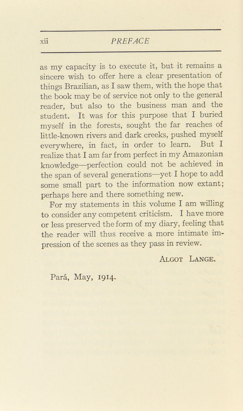 as my capacity is to execute it, but it remains a sincere wish to offer here a clear presentation of things Brazilian, as I saw them, with the hope that the book may be of service not only to the general reader, but also to the business man and the student. It was for this purpose that I buried myself in the forests, sought the far reaches of little-known rivers and dark creeks, pushed myself everywhere, in fact, in order to learn. But I realize that I am far from perfeet in my Amazonian knowledge—perfection could not be aehieved in the span of several generations—^yet I hope to add some small part to the information now extant; perhaps here and there something new. For my statements in this volume I am willing to consider any competent criticism. I have more or less preserved the form of my diary, feeling that the reader will thus receive a more intimate im- pression of the scenes as they pass in review. Algot Lange. Para, May, 1914.