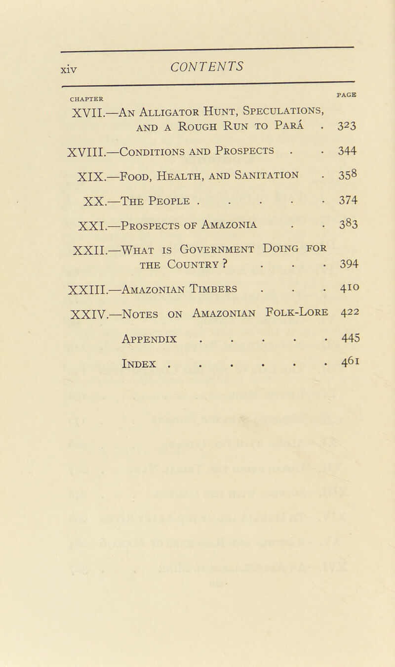 CHAPTER XVII.—An Alligator Hunt, Speculations, AND A Rough Run to Para XVIII.—Conditions and Prospects . XIX.—Food, Health, and Sanitation XX.—The People XXI.—Prospects of Amazonia XXII.—What is Government Doing for THE Country ? . . . XXIII.—Amazonian Timbers XXIV.—Notes on Amazonian Folk-Lore Appendix Index PAGE 323 344 358 374 383 394 410 422 445 461