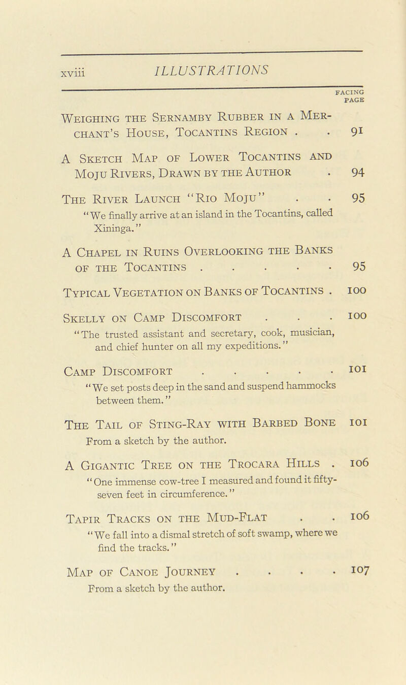 FACING PAGE Weighing the Sernamby Rubber in a Mer- chant’s House, Tocantins Region . . 91 A Sketch Map of Lower Tocantins and Moju Rivers, Drawn BY THE Author . 94 The River Launch “Rio Moju’’ . . 95 “ We finally arrive at an island in the Tocantins, called Xininga. ” A Chapel in Ruins Overlooking the Banks OF THE Tocantins . . . • • 95 Typical Vegetation on Banks of Tocantins . 100 Skelly on Camp Discomfort . . .100 “The trusted assistant and secretary, cook, musician, and chief hunter on all my expeditions.” Camp Discomfort . . . . .101 “ We set posts deep in the sand and suspend hammocks between them. ” The Tail of Sting-Ray with Barbed Bone ioi From a sketch by the author. A Gigantic Tree on the Trocara Hills . 106 “ One immense cow-tree I measured and found it fifty- seven feet in circumference.” Tapir Tracks on the Mud-Flat . . 106 “We fall into a dismal stretch of soft swamp, where we find the tracks. ” Map of Canoe Journey .... 107 From a sketch by the author.