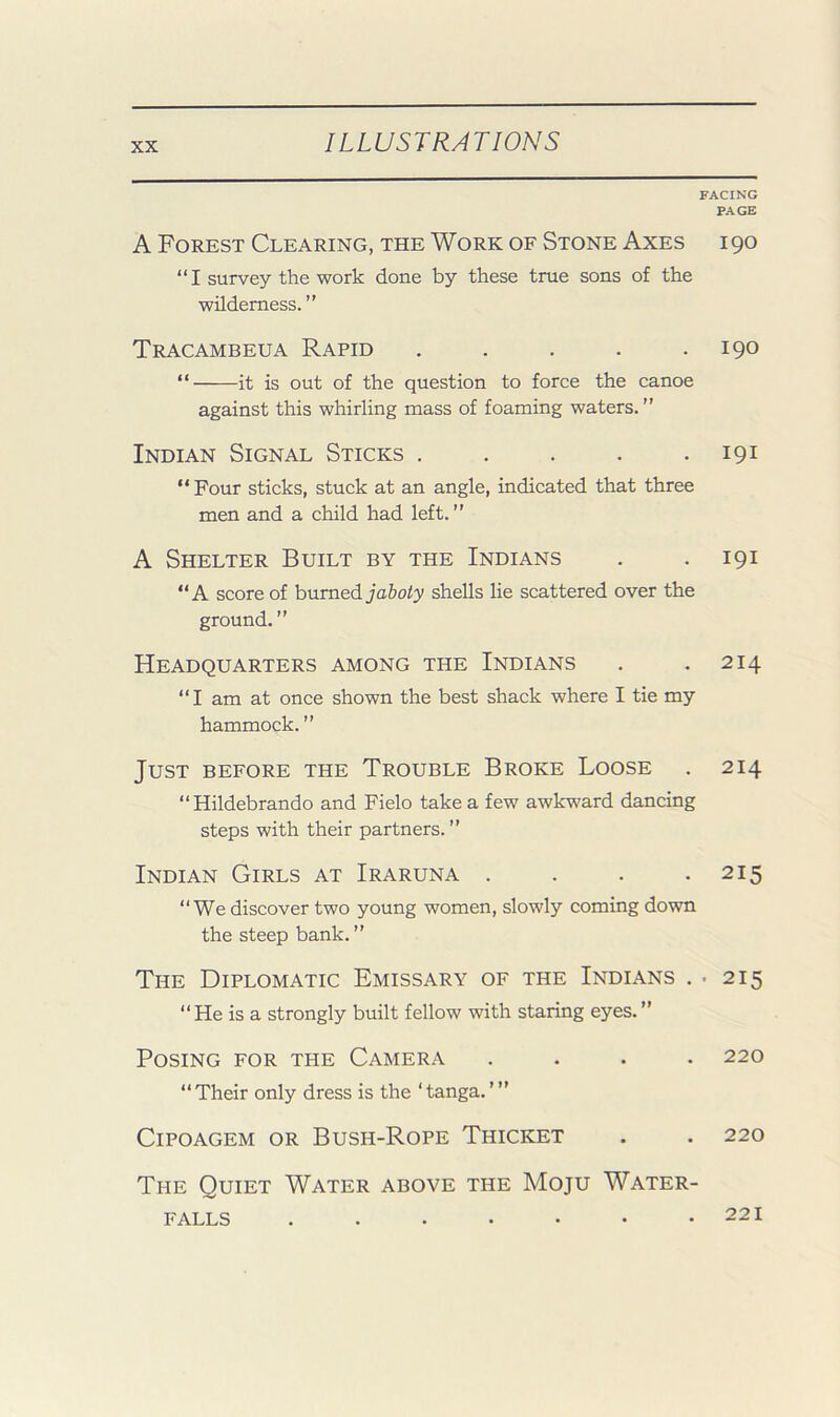 FACING PAGE A Forest Clearing, the Work of Stone Axes 190 “I survey the work done by these true sons of the wilderness.” Tracambeua Rapid . . . . .190 “ it is out of the question to force the canoe against this whirling mass of foaming waters.” Indian Signal Sticks . . . . .191 “Four sticks, stuck at an angle, indicated that three men and a child had left.” A Shelter Built by the Indians . . 191 “A score of hnvnedjaboty shells lie scattered over the ground. ” Headquarters among the Indians . . 214 “I am at once shown the best shack where I tie my hammock. ” Just before the Trouble Broke Loose . 214 “Hildebrando and Fielo take a few awkward dancing steps with their partners. ” Indian Girls at Iraruna . . . -215 “We discover two young women, slowly coming down the steep bank. ” The Diplomatic Emissary of the Indians . . 215 “He is a strongly built fellow with staring eyes.” Posing for the Camera .... 220 “Their only dress is the ‘tanga.’” CiPOAGEM OR Bush-Rope Thicket . . 220 The Quiet Water above the Moju Water- falls 221