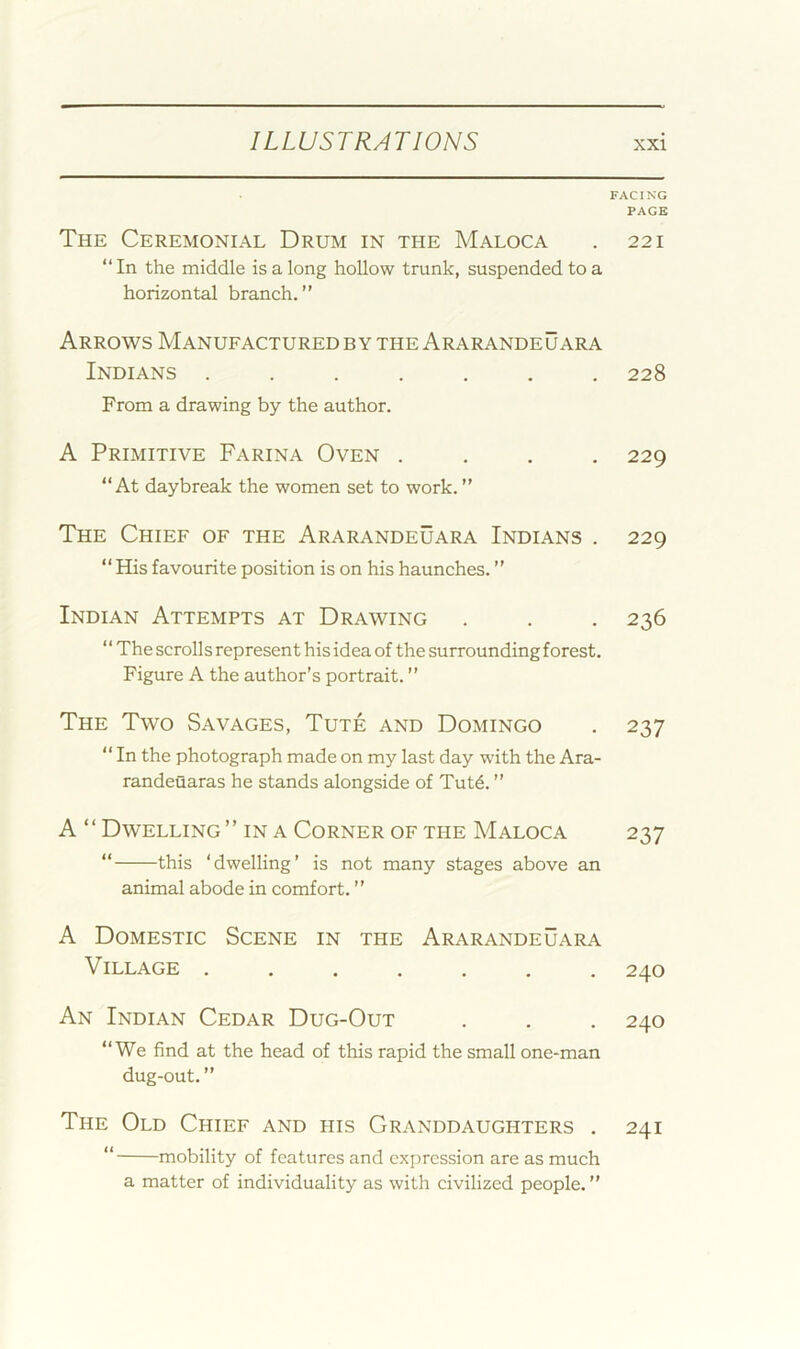 FACING PAGE The Ceremonial Drum in the Maloca . 221 “ In the middle is a long hollow trunk, suspended to a horizontal branch.” Arrows Manufactured by the Ararandeuara Indians ....... 228 From a drawing by the author. A Primitive Farina Oven .... 229 “At daybreak the women set to work. ” The Chief of the Ararandeuara Indians . 229 “ His favourite position is on his haunches. ” Indian Attempts at Drawing . . . 236 “The scrolls represent his idea of the surrounding forest. Figure A the author’s portrait. ” The Two Savages, Tute and Domingo . 237 “ In the photograph made on my last day with the Ara- randeflaras he stands alongside of Tut4. ” A ‘ ‘ Dwelling ” in a Corner of the Maloca 237 “ this ‘dwelling’ is not many stages above an animal abode in comfort. ” A Domestic Scene in the Ararandeuara Village 240 An Indian Cedar Dug-Out . . . 240 “We find at the head of this rapid the small one-man dug-out.” The Old Chief and his Granddaughters . 241 “ mobility of features and expression are as much a matter of individuality as with civilized people. ”