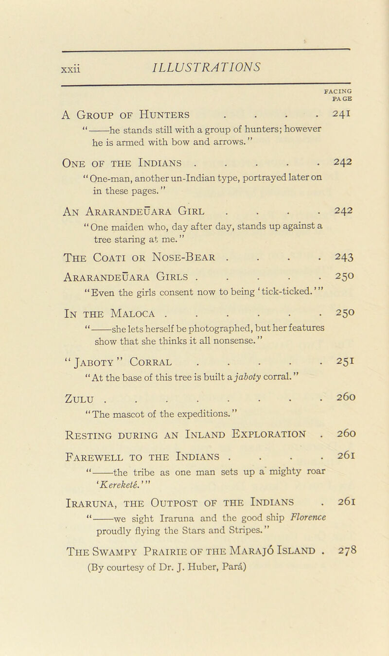 facing PAGE A Group of Hunters . . . .241 “ he stands still with a group of hunters; however he is armed with bow and arrows. ” One of the Indians ..... 242 “ One-man, another un-Indian type, portrayed later on in these pages. ” An Ararandeuara Girl .... 242 “ One maiden who, day after day, stands up against a tree staring at me. ” The Coati or Nose-Bear .... 243 Ararandeuara Girls ..... 250 “Even the girls consent now to being ‘tick-ticked.’” In the Maloca ...... 250 “ she lets herself be photographed, but her features show that she thinks it all nonsense. ” “Jaboty” Corral ..... 251 “ At the base of this tree is built ajaboty corral. ” Zulu 260 “The mascot of the expeditions.” Resting during an Inland Exploration . 260 Farewell to the Indians .... 261 “ the tribe as one man sets up a'mighty roar 'Kerekete.'” Iraruna, the Outpost of the Indians . 261 “ we sight Iraruna and the good ship Florence proudly flying the Stars and Stripes.” The Swampy Prairie of the Marajo Island . 278 (By courtesy of Dr. J. Huber, Pard)
