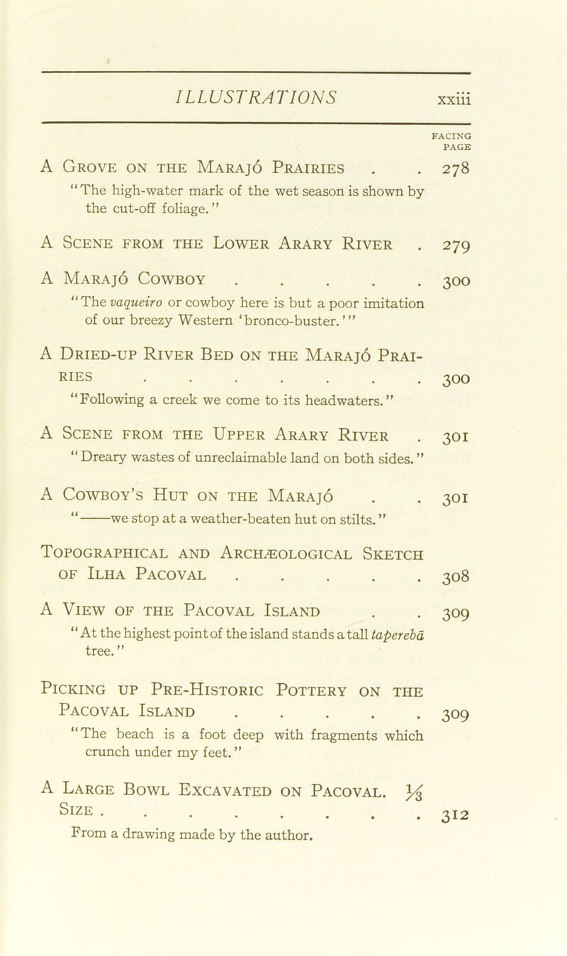 FACING PAGE A Grove on the Marajo Prairies . . 278 “The high-water mark of the wet season is shown by the cut-off foliage.” A Scene from the Lower Arary River . 279 A Marajo Cowboy ..... 300 “The vaqueiro or cowboy here is but a poor imitation of our breezy Western ‘bronco-buster.’” A Dried-up River Bed on the Marajo Prai- ries ....... 300 “Following a creek we come to its headwaters. A Scene from the Upper Arary River . 301 “ Dreary wastes of unreclaimable land on both sides. ” A Cowboy’s Hut on the Marajo “ we stop at a weather-beaten hut on stilts. ” 301 Topographical and Archaeological Sketch OF Ilha Pacoval 308 A View of the Pacoval Island . . 309 “At the highest point of the island stands a tall tree. ” Picking up Pre-Historic Pottery on the Pacoval Island ..... “The beach is a foot deep with fragments which crunch under my feet. ” A Large Bowl Excavated on Pacoval. Size . •••••# From a drawing made by the author. . 312