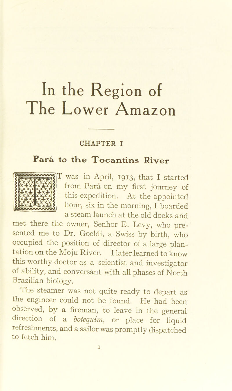 In the Region of The L ower Amazon CHAPTER I Para to tHe Tocantins River T was in April, 1913, that I started from Para on my first journey of this expedition. At the appointed I hour, six in the morning, I boarded a steam launch at the old docks and met there the owner, Senhor E. Levy, who pre- sented me to Dr. Goeldi, a Swiss by birth, who occupied the position of director of a large plan- tation on the Moju River. I later learned to know this worthy doctor as a scientist and investigator of ability, and conversant with all phases of North Brazilian biology. The steamer was not quite ready to depart as the engineer could not be found. He had been observed, by a fireman, to leave in the general direction of a hotequim, or place for liquid refreshments, and a sailor was promptly dispatched to fetch him.