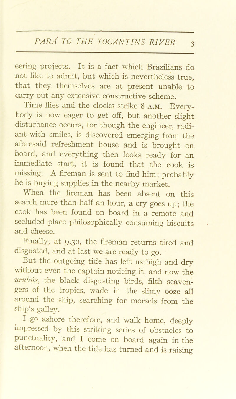 eering projects. It is a fact which Brazilians do not like to admit, but which is nevertheless true, that they themselves are at present unable to carry out any extensive constructive scheme. Time flies and the clocks strike 8 a.m. Every- body is now eager to get off, but another slight disturbance occurs, for though the engineer, radi- ant with smiles, is discovered emerging from the aforesaid refreshment house and is brought on board, and everything then looks ready for an immediate start, it is found that the cook is missing. A fireman is sent to find him; probably he is buying supplies in the nearby market. When the fireman has been absent on this search more than half an hour, a cry goes up; the cook has been found on board in a remote and secluded place philosophically consuming biscuits and cheese. Finally, at 9.30, the fireman returns tired and disgusted, and at last we are ready to go. But the outgoing tide has left us high and dry without even the captain noticing it, and now the urubus, the black disgusting birds, filth scaven- gers of the tropics, wade in the slimy ooze all around the ship, searching for morsels from the ship’s galley. I go ashore therefore, and walk home, deeply impressed by this striking series of obstacles to punctuality, and I come on board again in the afternoon, when the tide has turned and is raising